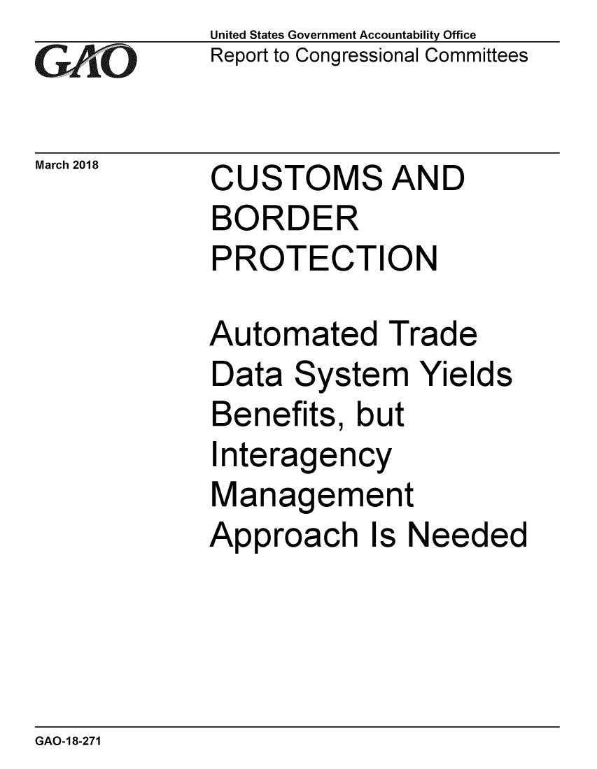 handle is hein.gao/gaobacpgf0001 and id is 1 raw text is: 
GA vO


United States Government Accountability Office
Report to Congressional Committees


March 2018  CUSTOMS AND
            BORDER
            PROTECTION


Automated Trade
Data System Yields
Benefits, but
Interagency
Management
Approach Is Needed


GAO-18-271


