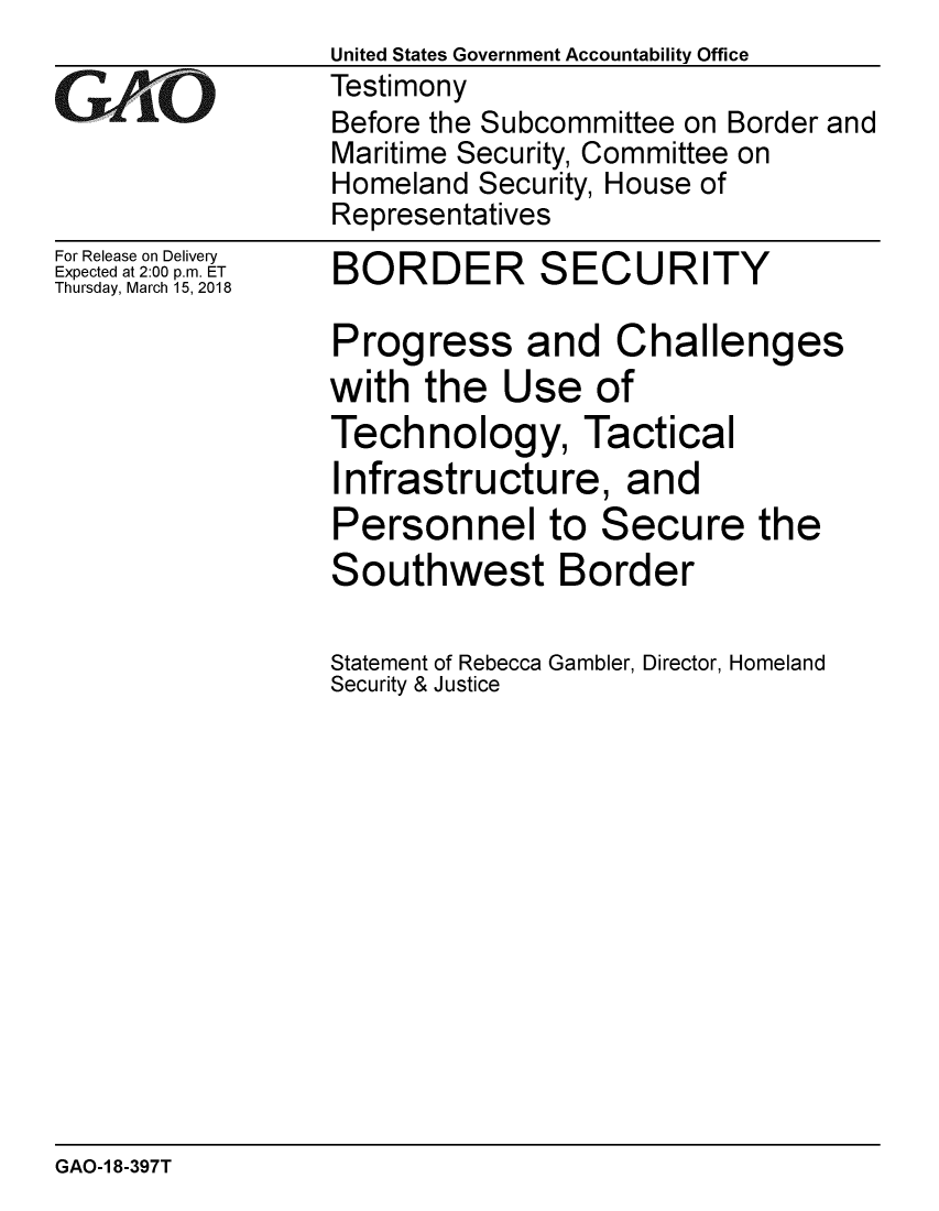 handle is hein.gao/gaobacpgg0001 and id is 1 raw text is: 

GAfjiO


For Release on Delivery
Expected at 2:00 p.m. ET
Thursday, March 15, 2018


United States Government Accountability Office
Testimony
Before the Subcommittee on Border and
Maritime Security, Committee on
Homeland Security, House of
Representatives


BORDER SECURITY

Progress and Challenges
with the Use of
Technology, Tactical
Infrastructure, and
Personnel to Secure the
Southwest Border

Statement of Rebecca Gambler, Director, Homeland
Security & Justice


GAO-1 8-397T


