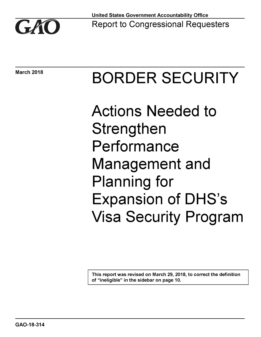 handle is hein.gao/gaobacpgn0001 and id is 1 raw text is: 
GAOi


March 2018


United States Government Accountability Office
Report to Congressional Requesters


BORDER SECURITY


Actions Needed to
Strengthen
Performance
Management and
Planning for
Expansion of DHS's
Visa Security Program


This report was revised on March 29, 2018, to correct the definition
of ineligible in the sidebar on page 10.


GAO-1 8-314


