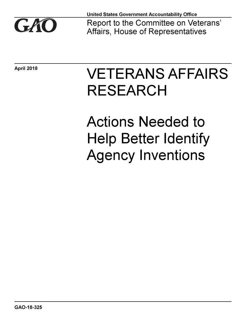 handle is hein.gao/gaobacpix0001 and id is 1 raw text is: 
GAO


April 2018


United States Government Accountability Office
Report to the Committee on Veterans'
Affairs, House of Representatives


VETERANS AFFAIRS
RESEARCH

Actions Needed to
Help Better Identify
Agency Inventions


GAO-1 8-325


