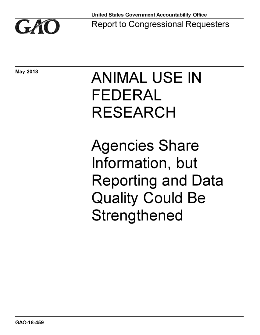 handle is hein.gao/gaobacpkb0001 and id is 1 raw text is: 
GiAtO


May 2018


United States Government Accountability Office
Report to Congressional Requesters


ANIMAL USE IN
FEDERAL
RESEARCH

Agencies Share
Information, but
Reporting and Data
Quality Could Be
Strengthened


GAO-1 8-459



