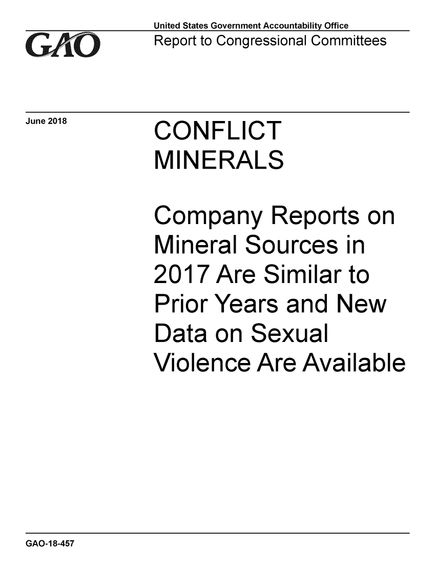 handle is hein.gao/gaobacplw0001 and id is 1 raw text is: 
GA2vjO


June 2018


United States Government Accountability Office
Report to Congressional Committees


CONFLICT
MINERALS


Company Reports on
Mineral Sources in
2017 Are Similar to
Prior Years and New
Data on Sexual
Violence Are Available


GAO-18-457


