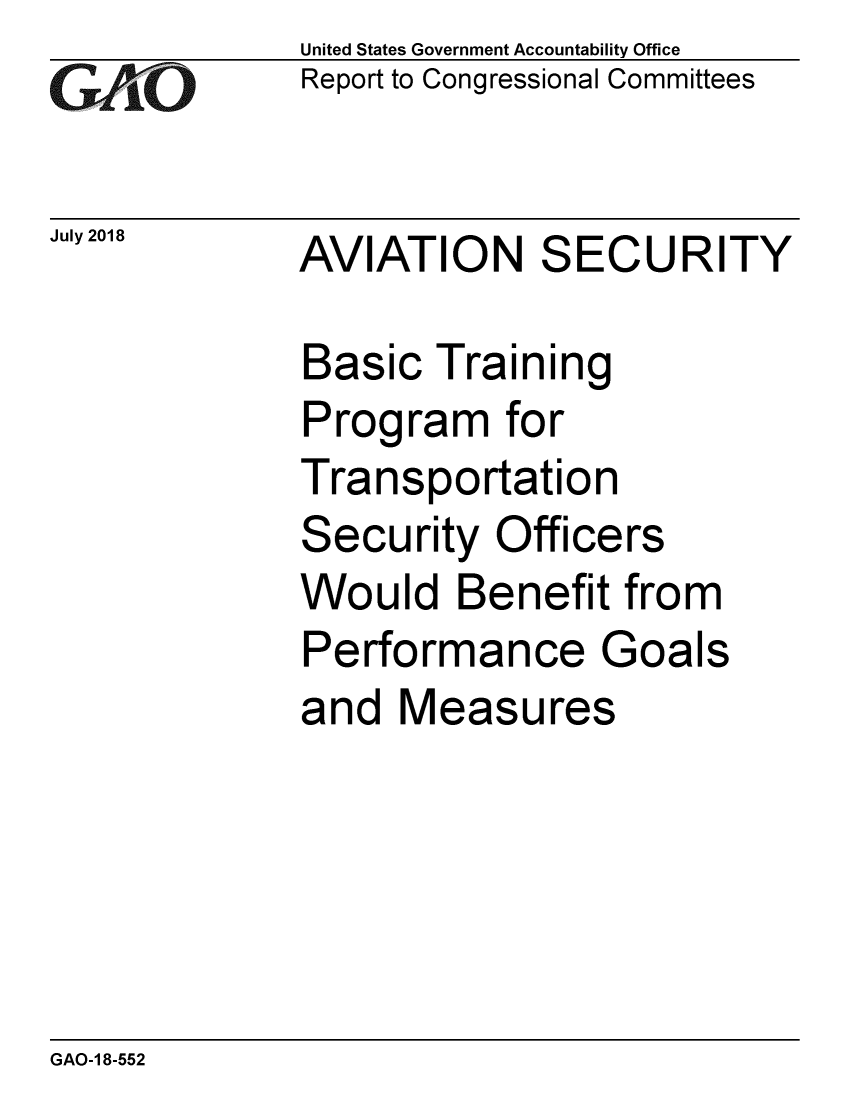 handle is hein.gao/gaobacpnv0001 and id is 1 raw text is:             United States Government Accountability Office
GReport to Congressional Committees

July 2018   AVIATION    SECURITY

             Basic Training
             Program for
             Transportation
             Security Officers
             Would Benefit from
             Performance Goals
             and Measures


GAO-1 8-552


