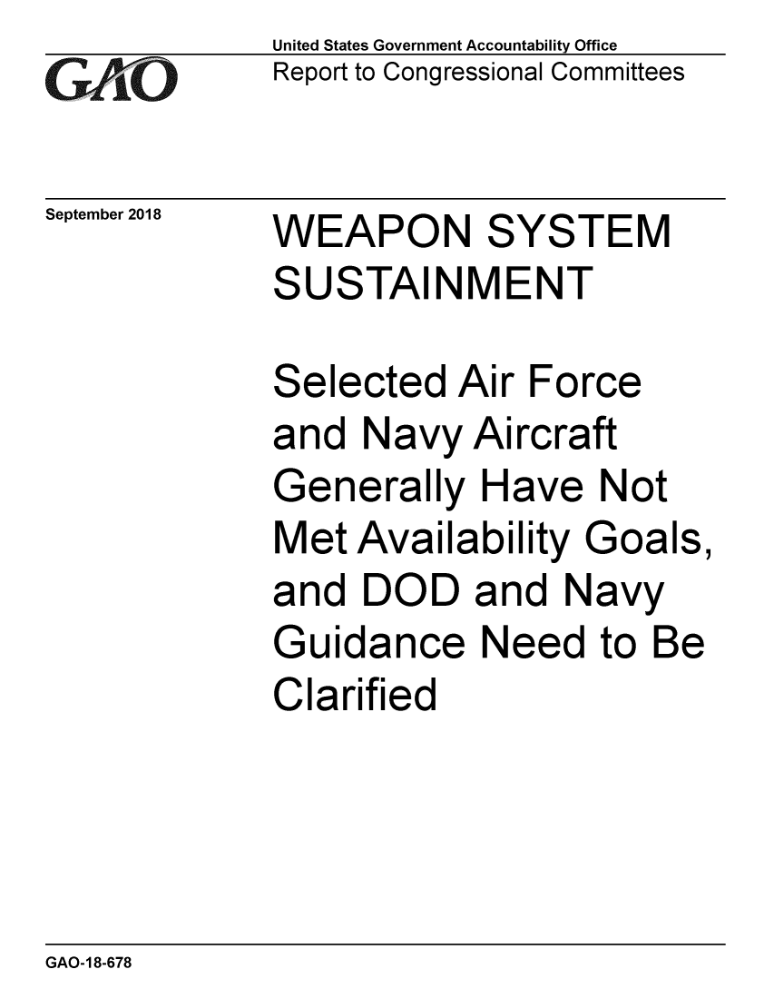 handle is hein.gao/gaobacprh0001 and id is 1 raw text is: 
GAO


September 2018


United States Government Accountability Office
Report to Congressional Committees


WEAPON SYSTEM
SUSTAINMENT


Selected Air Force
and Navy Aircraft
Generally Have Not
Met Availability Goals,
and DOD and Navy
Guidance Need to Be
Clarified


GAO-18-678



