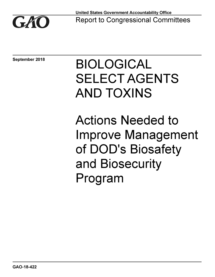 handle is hein.gao/gaobacprk0001 and id is 1 raw text is: 
GAO


September 2018


United States Government Accountability Office
Report to Congressional Committees


BIOLOGICAL
SELECT AGENTS
AND TOXINS


Actions Needed to
Improve Management
of DOD's Biosafety
and Biosecurity
Program


GAO-18-422


