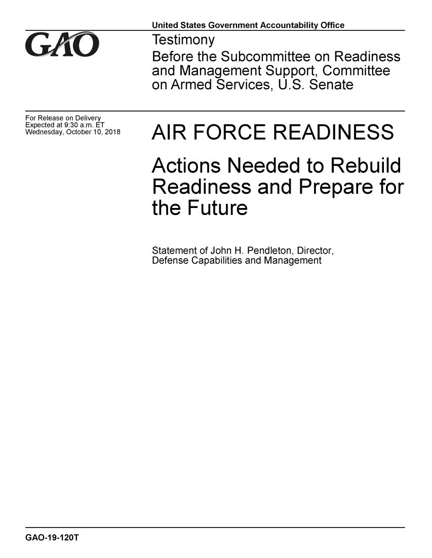 handle is hein.gao/gaobacpsg0001 and id is 1 raw text is:                   United States Government Accountability Office
rTestimony
                  Before the Subcommittee on Readiness
                  and Management Support, Committee
                  on Armed Services, U.S. Senate


For Release on Delivery
Expected at 9:30 a.m. ET
Wednesday, October 10, 2018


AIR FORCE READINESS

Actions Needed to Rebuild
Readiness and Prepare for
the Future

Statement of John H. Pendleton, Director,
Defense Capabilities and Management


GAO-1 9-120T



