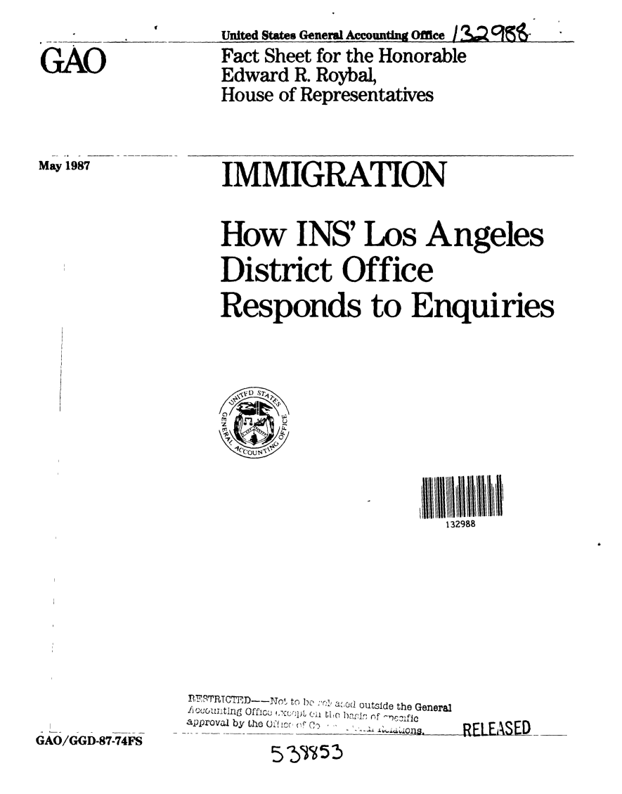 handle is hein.gao/gaobacqqv0001 and id is 1 raw text is: 

GAO


May 1987


United States General Accounting Office / 3.'U J~
Fact Sheet for the Honorable
Edward R. Roybal,
House of Representatives


IMMIGRATION

How INS' Los Angeles
District Office
Responds to Enquiries


132988


GAO/GGD-87-74FS


P7F TRTCTED-Not to be I'c  a1od outside the General
approval by the 0O5f icr o C*-.
                           RELAE
          5T5 2


