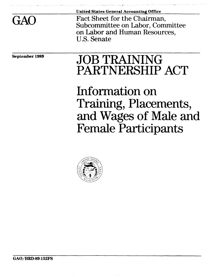 handle is hein.gao/gaobacres0001 and id is 1 raw text is: United States General Accounting Office


Fact Sheet for the Chairman,
Subcommittee on Labor, Committee
on Labor and Human Resources,
U.S. Senate


September 1989


JOB TRAINING
PARTNERSHIP ACT


Information on
Training, Placements,
and Wages of Male and
Female Participants


  V., S~

  0I (


GAO/HRD-89-152FS


GAO


