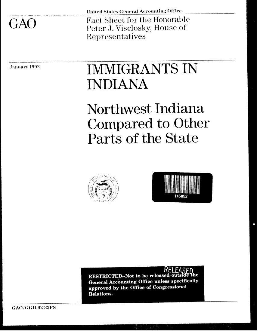 handle is hein.gao/gaobacrpn0001 and id is 1 raw text is: 

GAO


it ed States Geieral Accounting  (ffice
Fact, SIeet for the Honorable
IPeter J. Visclosky, House of
Representatives


Jainary 1992


IMMIGRANTS IN

INDIANA


Northwest Indiana

Compared to Other
Parts of the State


GA0/(,G,1)-.92-32FS


145852


                   RELEA
RESTRICTED-m-Not to be released outsieQhe
General Accounting Office unless specifically
approved by the Office of Congressional
Relations.


