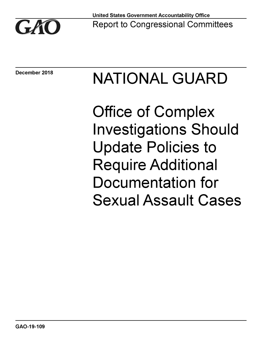 handle is hein.gao/gaobacsde0001 and id is 1 raw text is:             United States Government Accountability Office
GReport to Congressional Committees

December 2018    NATIONAL GUARD

            Office of Complex
            Investigations Should
            Update Policies to
            Require Additional
            Documentation for
            Sexual Assault Cases


GAO-1 9-109



