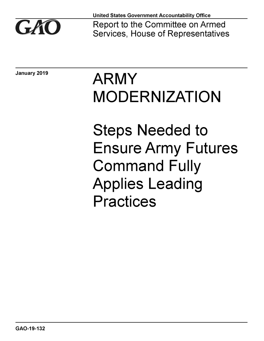 handle is hein.gao/gaobacsfc0001 and id is 1 raw text is: 
GAf~`O


January 2019


United States Government Accountability Office
Report to the Committee on Armed
Services, House of Representatives


ARMY
MODERNIZATION


Steps   Needed to
Ensure   Army Futures
Command Fully
Applies   Leading
Practices


GAO-1 9-132



