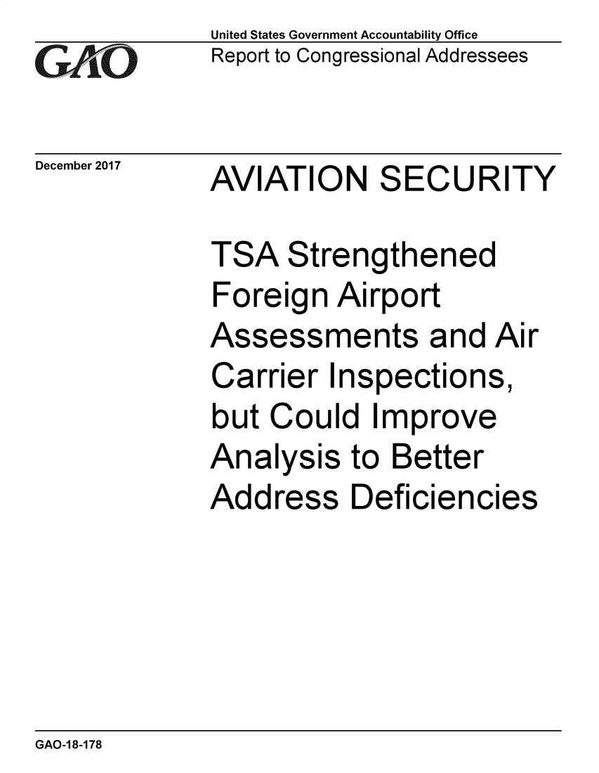 handle is hein.gao/gaobacsho0001 and id is 1 raw text is:              United States Government Accountability Office
             Report to Congressional Addressees

December 2017 AVIATION    SECURITY

             TSA   Strengthened
             Foreign  Airport
             Assessments and Air
             Carrier  Inspections,
             but  Could  Improve
             Analysis   to Better
             Address Deficiencies


GAO-1 8-178


