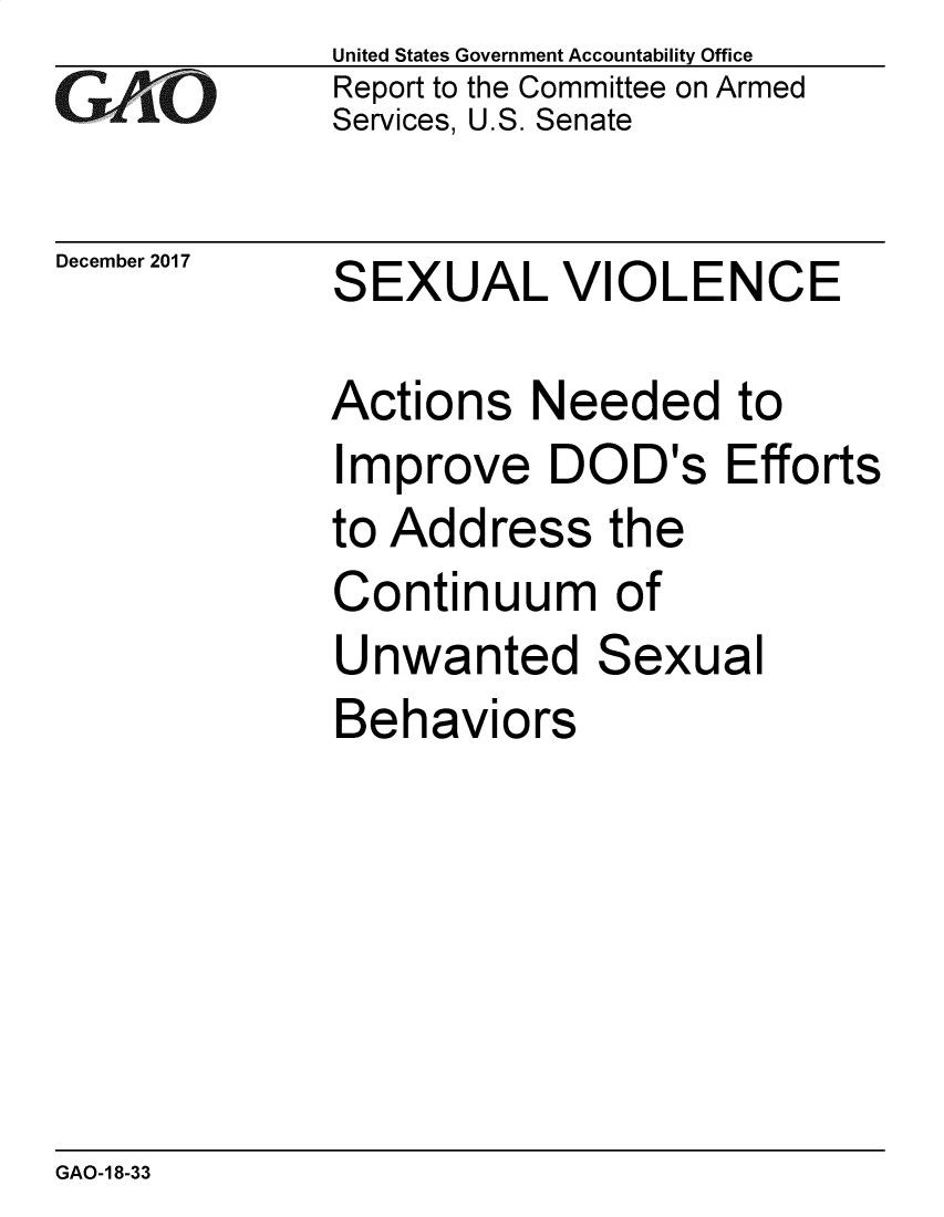 handle is hein.gao/gaobacsij0001 and id is 1 raw text is: 
G2AjO


December 2017


United States Government Accountability Office
Report to the Committee on Armed
Services, U.S. Senate


SEXUAL VIOLENCE


Actions   Needed to
Improve DOD's Efforts
to Address   the
Continuum of
Unwanted Sexual
Behaviors


GAO-1 8-33


