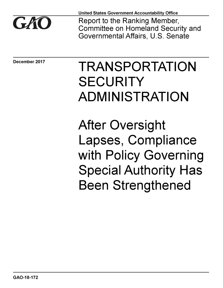 handle is hein.gao/gaobacsil0001 and id is 1 raw text is: 
GAO


December 2017


United States Government Accountability Office
Report to the Ranking Member,
Committee on Homeland Security and
Governmental Affairs, U.S. Senate


TRANSPORTATION
SECURITY
ADMIN ISTRATION


After Oversight
Lapses,   Compliance
with  Policy Governing
Special  Authority  Has
Been   Strengthened


GAO-1 8-172


