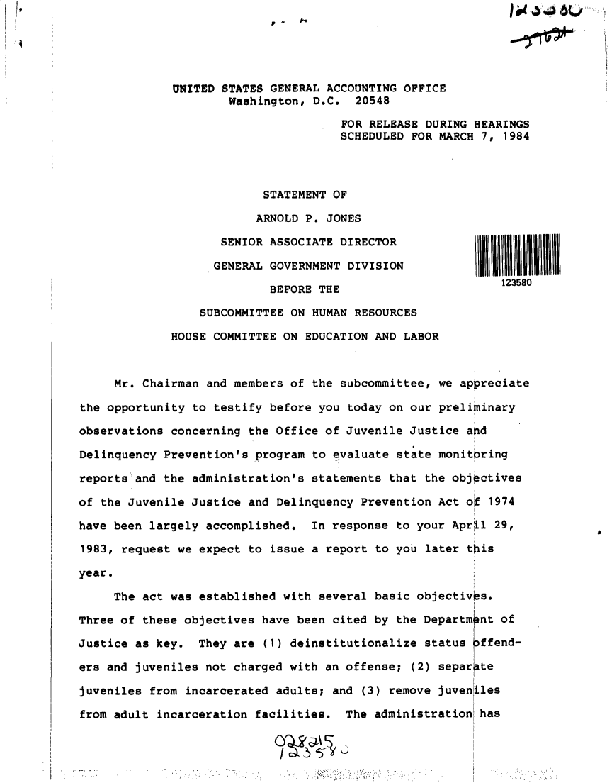handle is hein.gao/gaobactgg0001 and id is 1 raw text is: 





             UNITED  STATES GENERAL ACCOUNTING OFFICE
                     Washington,  D.C.  20548

                                      FOR RELEASE DURING HEARINGS
                                      SCHEDULED FOR MARCH 7, 1984



                          STATEMENT  OF

                          ARNOLD P. JONES

                    SENIOR ASSOCIATE  DIRECTOR

                    GENERAL GOVERNMENT DIVISION

                           BEFORE THE                        123580

                 SUBCOMMITTEE ON  HUMAN RESOURCES

             HOUSE COMMITTEE ON  EDUCATION AND LABOR



     Mr. Chairman and members of  the subcommittee, we appreciate

the opportunity to testify before you  today on our preliminary

observations concerning the Office of Juvenile  Justice and

Delinquency Prevention's program  to evaluate state monitoring

reports and the administration's statements  that the objectives

of the Juvenile Justice and Delinquency  Prevention Act o  1974

have been largely accomplished.  In response  to your April 29,

1983, request we expect to  issue a report to you later this

year.

     The act was established with  several basic objectivOs.

Three of these objectives have been cited by  the Departm nt of

Justice as key.  They are  (1) deinstitutionalize status offend-

ers and juveniles not charged with an offense;  (2) separate

juveniles from incarcerated adults; and  (3) remove juveniles

from adult incarceration facilities.  The administration  has


