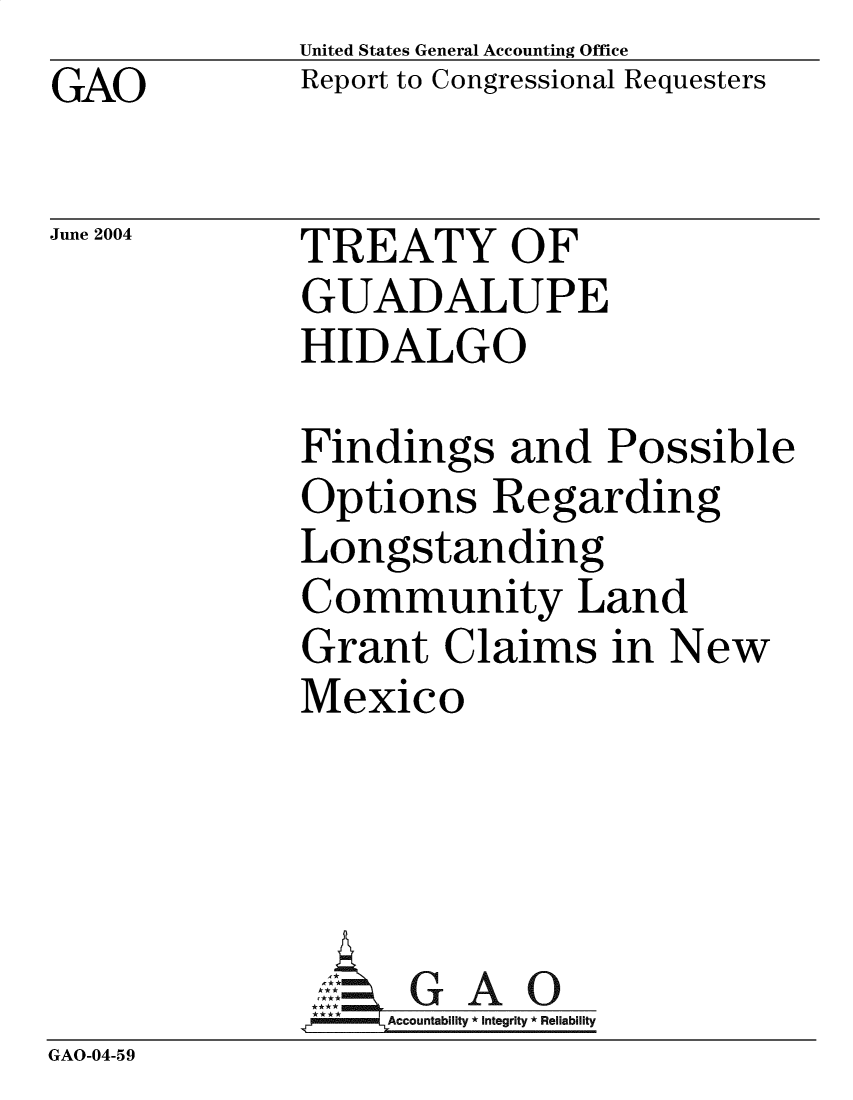 handle is hein.gao/gaobactvv0001 and id is 1 raw text is: GAO


United States General Accounting Office
Report to Congressional Requesters


June 2004


TREATY OF
GUADALUPE
HIDALGO


             Findings and Possible
             Options Regarding
             Longstanding
             Community Land
             Grant   Claims   in New
             Mexico




               AG   GAO0
                  Accountability * Integrity * Reliability
GAO-04-59


