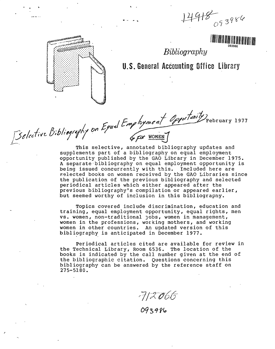 handle is hein.gao/gaobacuhq0001 and id is 1 raw text is: 






                 . . .           .   . .093986
                                 Bibliography

                    U.S. General Accounting Office Library













     This selective,  annotated bibliography updates  and
supplements part of  a bibliography on equal employment
opportunity published  by the GAO Library in December  1975.
A separate-bibliography  on equal employment opportunity  is
being issued concurrently  with this.  Included here are
eelected books on  women received by the GAO Libraries  since
the publication of  the previous bibliography and selected
periodical articles  which either appeared after the
previous bibliography's  compilation or appeared earlier,
but seemed worthy  of inclusion in this bibliography.

     Topics covered  include discrimination, education and
training, equal  employment opportunity, equal rights, men
vs. women, non-traditional  jobs, women in management,
women in the professions,  working mothers, and working
women in other countries.   An updated version of this
bibliography  is anticipated in December 1977.

     Periodical  articles cited are available for review  in
the Technical  Library, Room 6536.  The location of the
books is indicated  by the call number given at the end of
the bibliographic  citation.  Questions concerning this
bibliography can  be answered by the reference staff on
275-5180.


09 31   O



