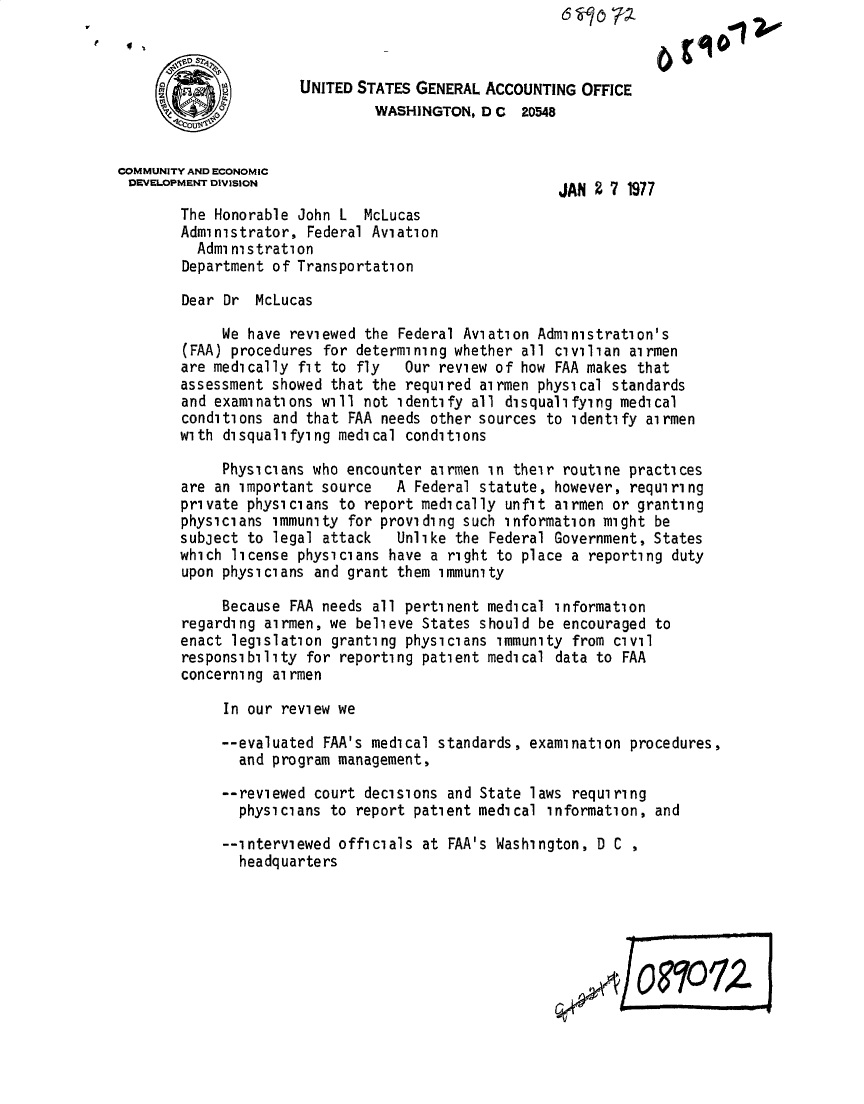 handle is hein.gao/gaobacvbx0001 and id is 1 raw text is: 



                      UNITED STATES GENERAL  ACCOUNTING OFFICE
                               WASHINGTON,  D C  20548


COMMUNITY AND ECONOMIC
DEVELOPMENT DIVISION                                 JAN  2 7 1977

        The Honorable John L  McLucas
        Administrator, Federal Aviation
          Admi nistration
        Department of Transportation

        Dear Dr  McLucas

             We have reviewed the Federal Aviation Administration's
        (FAA) procedures for determining whether all civilian airmen
        are medically fit to fly   Our review of how FAA makes that
        assessment showed that the required airmen physical standards
        and examinations will not identify all disqualifying medical
        conditions and that FAA needs other sources to identify airmen
        with disqualifying medical conditions

             Physicians who encounter airmen in their routine practices
        are an important source   A Federal statute, however, requiring
        private physicians to report medically unfit airmen or granting
        physicians immunity for providing such information might be
        subject to legal attack   Unlike the Federal Government, States
        which license physicians have a right to place a reporting duty
        upon physicians and grant them immunity

             Because FAA needs all pertinent medical information
        regarding airmen, we believe States should be encouraged to
        enact legislation granting physicians immunity from civil
        responsibility for reporting patient medical data to FAA
        concerning alrmen

             In our review we

             --evaluated FAA's medical standards, examination procedures,
               and program management,

             --reviewed court decisions and State laws requiring
               physicians to report patient medical information, and

             --interviewed officials at FAA's Washington, D C
               headquarters







                                                         1 /OR1O1Z


