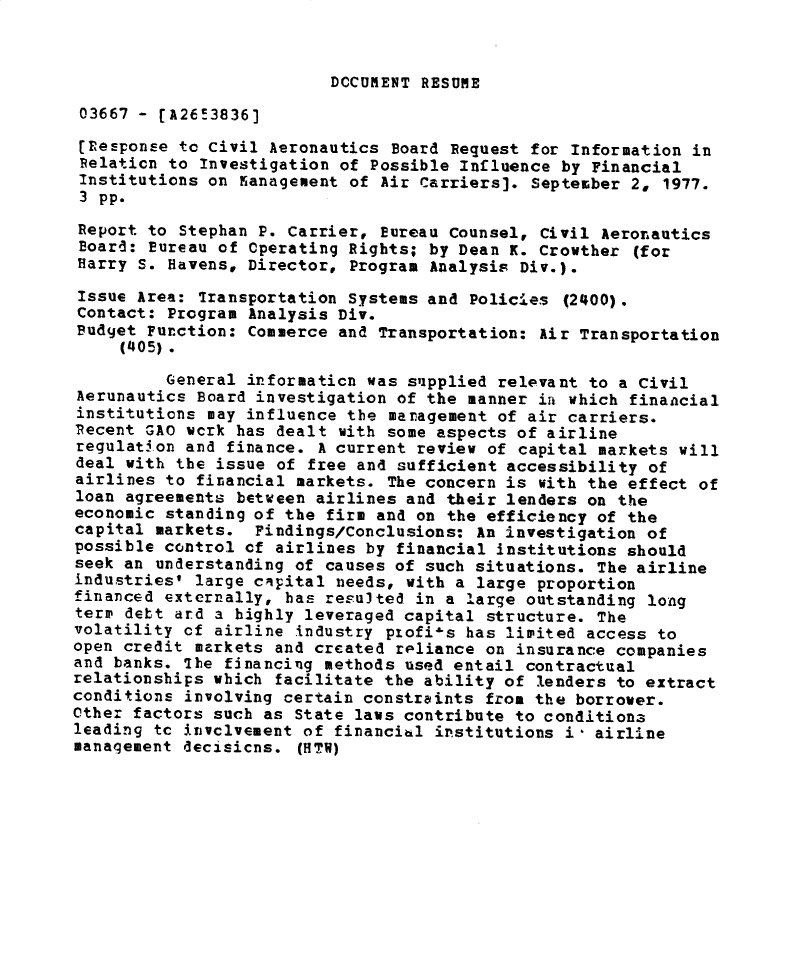 handle is hein.gao/gaobacxpt0001 and id is 1 raw text is: 



DOCUMENT RESUME


03667  - [A26!3836]

(response  to Civil Aeronautics Board Request for Information in
Relaticn  to Investigation of Possible Influence by Financial
Institutions  on  anagement of Air Carriers]. September 2, 1977.
3  pp.
Report  to Stephan P. Carrier, Bureau Counsel, Civil Aeronautics
Board:  Eureau of Operating Rights; by Dean K. Crowther (for
Harry  S. Havens, Director, Program Analysis Div.).

Issue Area:  Transportation Systems and Policies (2400).
Contact: Program  Analysis Div.
Budget Function:  Commerce and Transportation: Air Transportation
     (405).

         General informaticn was supplied  relevant to a Civil
Aerunautics Board investigation of the manner  ia which financial
institutions may influence the  management of air carriers.
Recent GAO wcrk has dealt  with some aspects of airline
regulation and finance.  A current review of capital markets will
deal with the issue of free and sufficient accessibility  of
airlines to financial markets. The concern is  with the effect of
loan agreements between airlines and their lenders on  the
economic standing of the firm and on the efficiency of the
capital markets.  Findings/Conclusions: An investigation of
possible control cf airlines by financial institutions should
seek an understanding of causes of such situations. The airline
industries' large capital needs, with a large proportion
financed externally, has resulted in a large outstanding long
term debt ard a highly leveraged capital structure. The
volatility of airline industry pLofi-s has limited access to
open credit markets and created reliance on insurance companies
and banks. The financing methods used entail contractual
relationships which facilitate the ability of lenders to extract
conditions involving certain constraints from the borrower.
Other factors such as State laws contribute to conditiona
leading tc invclvement of financihl institutions i- airline
management decisicns. (HTV)


