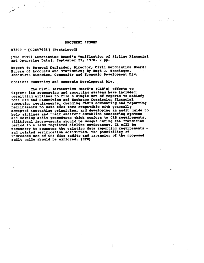 handle is hein.gao/gaobacxrv0001 and id is 1 raw text is: 









                          DOCURENT RESUBE

07399 - [C28479381  (Restricted)

[The Civil Aeronautics  Board's erification  of Airline Financial
and operating Data].  September 27, 1978. 2 pp.

Report to Raymond Karlander,  Director, Civil Aeronautics Board:
Bureau of Accounts and  Statistics; by Hugh J. Wessinger,
Associate Director, Community  and Economic Development Div.

Contact: Community and  Economic Development Div.

         The Civil  Aeronautics Board's (CAB's) efforts to
isprove its accounting  and reporting systems have included:
permitting airlines to  file a single set of reports to satisfy
both CAB and Securities  and Exchange Commission financial
reporting requirements   changing CAB's accounting and reporting
requirements to  make ties sore compatible with generally
accepted accounting  principles, and developing an audit guide to
help airlines  and their auditors establish accounting systems
and develop audit  procedures which ccnform to CAB requirements.
idditional  improvements should be sought during the transition
period to a less  ragulated airline environment. It will be
necessary to reassess  the existing data reporting requirements -
and related  verification activities. The possibility of
increased use of  CPA firs audits and expansion of the proposed
audit  guide should be explored. (HTI)


