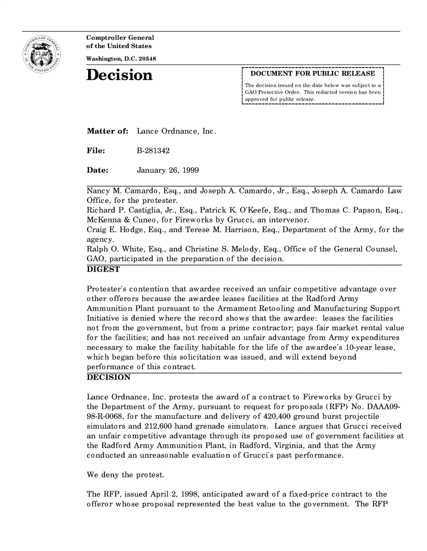 handle is hein.gao/gaobacxzo0001 and id is 1 raw text is: 


Comptroller General
of the United States
Washington, D.C. 20548

Decision                               1 DOCUMENT   FOR  PUBLIC RELEASE
                                        The decision issued on the date below was subject to a I
                                        GAO Protective Order. This redacted version has been
                                        approved for public release.



Matter  of:  Lance Ordnance, Inc.

File:        B-281342

Date:        January 26, 1999

Nancy  M. Camardo, Esq., and Joseph A. Camardo, Jr., Esq., Joseph A. Camardo Law
Office, for the protester.
Richard P. Castiglia, Jr., Esq., Patrick K O'Keefe, Esq., and Thomas C. Papson, Esq.,
McKenna   & Cuneo, for Fireworks by Grucci, an intervenor.
Craig E. Hodge, Esq., and Terese M. Harrison, Esq., Department of the Army, for the
agency.
Ralph 0. White, Esq., and Christine S. Melody, Esq., Office of the General Counsel,
GAO,  participated in the preparation of the decision.
DIGEST

Protester's contention that awardee received an unfair competitive advantage over
other offerors because the awardee leases facilities at the Radford Army
Ammunition  Plant pursuant to the Armament Retooling and Manufacturing Support
Initiative is denied where the record shows that the awardee: leases the facilities
not from the government, but from a prime contractor; pays fair market rental value
for the facilities; and has not received an unfair advantage from Army expenditures
necessary to make the facility habitable for the life of the awardee's 10-year lease,
which began  before this solicitation was issued, and will extend beyond
performance  of this contract.
DECISION

Lance Ordnance,  Inc. protests the award of a contract to Fireworks by Grucci by
the Department  of the Army, pursuant to request for proposals (RFP) No. DAAAO9-
98-R-0068, for the manufacture and delivery of 420,400 ground burst projectile
simulators and 212,600 hand grenade simulators. Lance argues that Grucci received
an unfair competitive advantage through its proposed use of government facilities at
the Radford Army  Ammunition  Plant, in Radford, Virginia, and that the Army
conducted  an unreasonable evaluation of Grucci's past performance.

We  deny the protest.

The RFP,  issued April 2, 1998, anticipated award of a fixed-price contract to the
offeror whose proposal represented the best value to the government. The RFP


