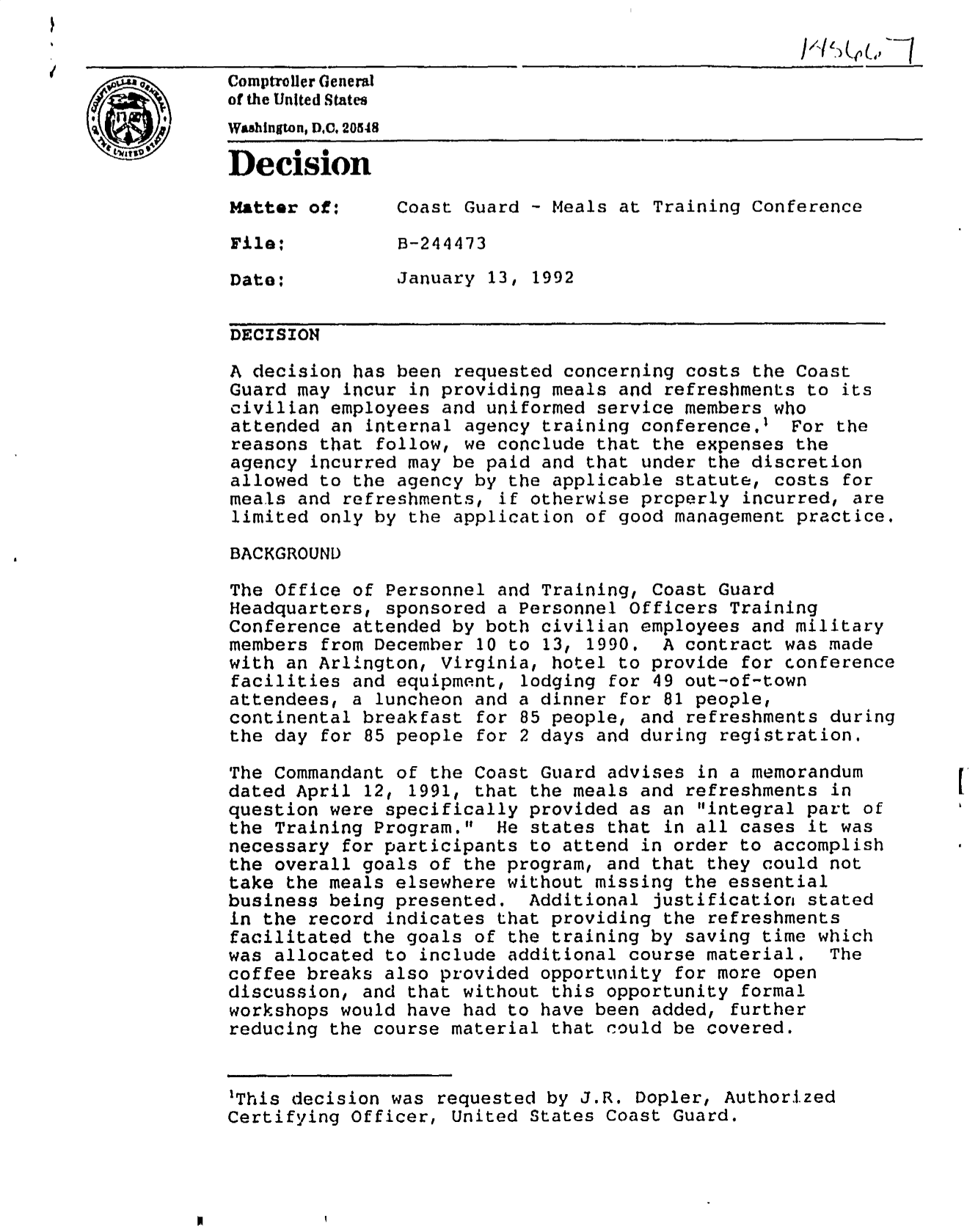 handle is hein.gao/gaobadnzp0001 and id is 1 raw text is: 


Comptroller General
of the United States
Wahington,DXC 20548

Decision

Matter of:      Coast Guard - Meals at Training Conference

File:           B-244473

Date:           January 13, 1992

DECISION

A decision has been requested concerning costs the Coast
Guard may incur in providing meals and refreshments to its
civilian employees and uniformed service members who
attended an internal agency training conference.' For the
reasons that follow, we conclude that the expenses the
agency incurred may be paid and that under the discretion
allowed to the agency by the applicable statute, costs for
meals and refreshments, if otherwise prcperly incurred, are
limited only by the application of good management practice.

BACKGROUND

The Office of Personnel and Training, Coast Guard
Headquarters, sponsored a Personnel Officers Training
Conference attended by both civilian employees and military
members from December 10 to 13, 1990. A contract was made
with an Arlington, Virginia, hotel to provide for conference
facilities and equipment, lodging for 49 out-of-town
attendees, a luncheon and a dinner for 81 people,
continental breakfast for 85 people, and refreshments during
the day for 85 people for 2 days and during registration.

The Commandant of the Coast Guard advises in a memorandum
dated April 12, 1991, that the meals and refreshments in
question were specifically provided as an integral part of
the Training Program.   He states that in all cases it was
necessary for participants to attend in order to accomplish
the overall goals of the program, and that they could not
take the meals elsewhere without missing the essential
business being presented. Additional justification stated
in the record indicates that providing the refreshments
facilitated the goals of the training by saving time which
was allocated to include additional course material.     The
coffee breaks also provided opportunity for more open
discussion, and that without this opportunity formal
workshops would have had to have been added, further
reducing the course material that could be covered.


'This decision was requested by J.R. Dopler, Authorized
Certifying Officer, United States Coast Guard.


