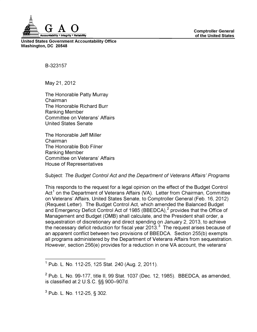 handle is hein.gao/gaobadouo0001 and id is 1 raw text is: 



j              A                                                      Comptroller General
        Accountability * Integrity* Reliability                        of the United States
United States Government Accountability Office
Washington, DC 20548


          B-323157


          May 21, 2012

          The Honorable Patty Murray
          Chairman
          The Honorable Richard Burr
          Ranking Member
          Committee on Veterans' Affairs
          United States Senate

          The Honorable Jeff Miller
          Chairman
          The Honorable Bob Filner
          Ranking Member
          Committee on Veterans' Affairs
          House of Representatives

          Subject: The Budget Control Act and the Department of Veterans Affairs' Programs

          This responds to the request for a legal opinion on the effect of the Budget Control
          Act1 on the Department of Veterans Affairs (VA). Letter from Chairman, Committee
          on Veterans' Affairs, United States Senate, to Comptroller General (Feb. 16, 2012)
          (Request Letter). The Budget Control Act, which amended the Balanced Budget
          and Emergency Deficit Control Act of 1985 (BBEDCA),2 provides that the Office of
          Management and Budget (OMB) shall calculate, and the President shall order, a
          sequestration of discretionary and direct spending on January 2, 2013, to achieve
          the necessary deficit reduction for fiscal year 2013.3 The request arises because of
          an apparent conflict between two provisions of BBEDCA. Section 255(b) exempts
          all programs administered by the Department of Veterans Affairs from sequestration.
          However, section 256(e) provides for a reduction in one VA account, the veterans'


          1 Pub. L. No. 112-25, 125 Stat. 240 (Aug. 2, 2011).

          2 Pub. L. No. 99-177, title II, 99 Stat. 1037 (Dec. 12, 1985). BBEDCA, as amended,
          is classified at 2 U.S.C. §§ 900-907d.


3 Pub. L. No. 112-25, § 302.


