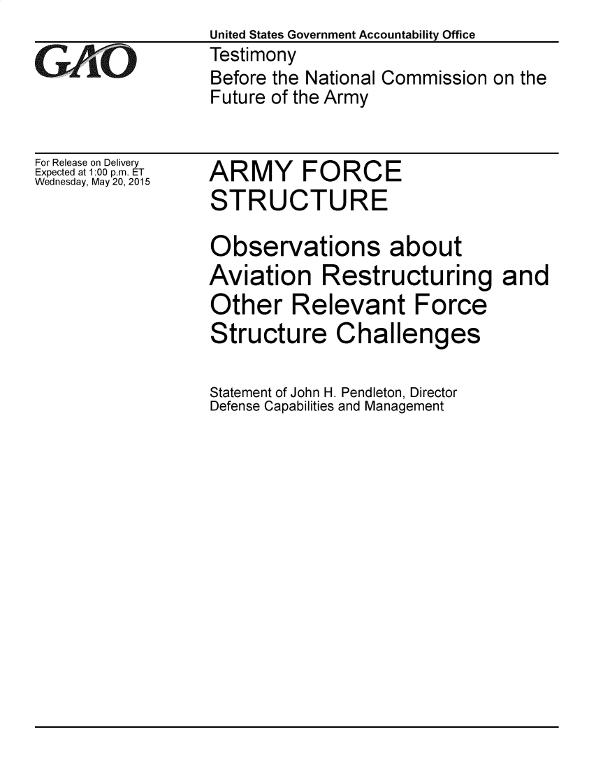 handle is hein.gao/gaobadrdi0001 and id is 1 raw text is: United States Government Accountability Office
Testimony
Before the National Commission on the
Future of the Army


For Release on Delivery
Expected at 1:00 p.m. ET
Wednesday, May 20, 2015


ARMY FORCE
STRUCTURE


Observations about
Aviation Restructuring and
Other Relevant Force
Structure Challenges

Statement of John H. Pendleton, Director
Defense Capabilities and Management


