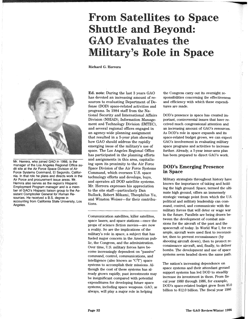 handle is hein.gao/gaobadukz0001 and id is 1 raw text is: 



From Satellites to Space


Shuttle and Beyond:
GAO Evaluates the



Military's Role in Space


Richard G. Herrera


Mr. Herrera, who joined GAO in 1966, is the
manager of the Los Angeles Regional Office au-
dit site at the Air Force Space Division of Air
Force Systems Command, El Segundo, Califor-
nia. In that role he plans and directs work in the
Air Force and procurement issue areas. Mr.
Herrera also serves as the region's Hispanic
Employment Program manager and is a mem-
ber of GAO's Hispanic liaison group to the As-
sistant Comptroller General for Human Re-
sources. He received a B.S. degree in
accounting from California State University, Los
Angeles.


Ed. note: During the last 3 years GAO
has devoted an increasing amount of re-
sources to evaluating Department of De-
fense (DOD) space-related activities and
programs. In 1984 staff from the Na-
tional Security and International Affairs
Division (NSIAD), Information Manage-
ment and Technology Division (IMTEC),
and several regional offices engaged in
an agency-wide planning assignment
that resulted in a 5-year plan showing
how GAO should address the rapidly
emerging issue of the military's use of
space. The Los Angeles Regional Office
has participated in the planning efforts
and assignments in this area, capitaliz-
ing upon its proximity to the Air Force
Space Division of the Air Force Systems
Command, which oversees U.S. space
technology efforts and develops, buys,
and operates all DOD satellite systems.
Mr. Herrera expresses his appreciation
to the site staff-particularly Dan
Bullock, Robert Mikami, Theophilus Yu,
and Winston Weiser-for their contribu-
tions.


Communication satellites, killer satellites,
space lasers, and space stations-once the
props of science fiction movies-are now
a reality. So are the implications of the
military's role in space, a subject that has
fueled major concern in the American pub-
lic, the Congress, and the administration.
Over time, U.S. military forces have be-
come increasingly dependent on passive
command, control, communications, and
intelligence (also known as C3I) space
systems to accomplish their missions. Al-
though the cost of these systems has al-
ready grown rapidly, past investments may
be insignificant compared with potential
expenditures for developing future space
systems, including space weapons. GAO, as
always, will play a major role in helping


the Congress carry out its oversight re-
sponsibilities concerning the effectiveness
and efficiency with which these expendi-
tures are made.

DOD's presence in space has created im-
portant, controversial issues that have re-
ceived much congressional attention and
an increasing amount of GAO's resources.
As DOD's role in space expands and its
space-related budget grows, we can expect
GAO's involvement in evaluating military
space programs and activities to increase
further. Already, a 5-year issue-area plan
has been prepared to direct GAO's work.


DOD's Emerging Presence
in Space

Military strategists throughout history have
known the importance of taking and hold-
ing the high ground. Space, termed the ulti-
mate high ground, offers an immensely
strategic vantage point from which the U.S.
political and military leadership can com-
mand, control, and communicate with the
military forces that will deter or wage war
in the future. Parallels are being drawn be-
tween the development of combat mis-
sions for the aircraft of the past and the
spacecraft of today. In World War I, for ex-
ample, aircraft were used first to reconnoi-
ter, then to prevent reconaissance (by
shooting aircraft down), then to protect re-
conaissance aircraft, and, finally, to deliver
bombs. The development and use of space
systems seem headed down the same path.

The nation's increasing dependence on
space systems and their attendant ground
support systems has led DOD to steadily
increase its investment in them. From fis-
cal year 1980 through 1986, for example,
DOD's space-related budget grew from $5.0
billion to $12.0 billion. The fiscal year 1986


The GAO Review/Winter 1986


Page 32


