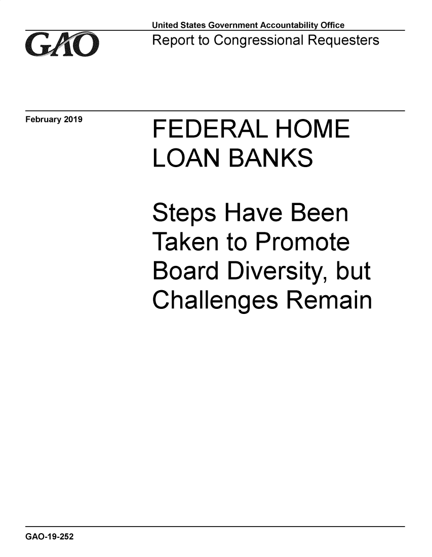 handle is hein.gao/gaobadvnd0001 and id is 1 raw text is: 
GArO


February 2019


United States Government Accountability Office
Report to Congressional Requesters


FEDERAL HOME
LOAN BANKS


Steps Have Been
Taken to Promote
Board Diversity, but
Challenges Remain


GAO-1 9-252


