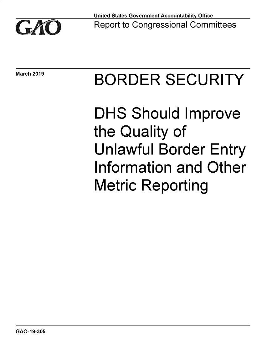 handle is hein.gao/gaobadvrc0001 and id is 1 raw text is: 
GAO'0


March 2019


United States Government Accountability Office
Report to Congressional Committees


BORDER SECURITY


DH


S


S


hould Improve


the Quality of
Unlawful Border Entry
Information and Other


Metric Reporting


GAO-1 9-305


