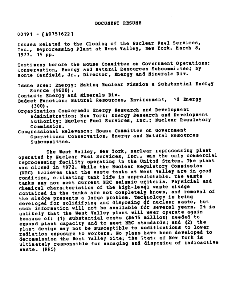 handle is hein.gao/gaobadxsm0001 and id is 1 raw text is: 


DOCUMENT RESUME


00191 - CA0751622]

Issues Related to the Closing of the Nuclear Fuel Services,
Inc., Reprocessing Plant at V st Valley* Nev York. March 8,
1977. 15 pp.

Testiucny before the House Committee on Government Operations:
Conservation, Energy and Naturxl Resources Subcommij tee; by
Monte Canfield, Jr., Director, Energy and minerals Div.

Issue Area: Energy: making Nuclear Fission a Substantial Energy
    Sovirce (1608).
Contact: Energy and Minerals Div.
Budget Function: Natural Resources, Environment, -kd Energy
     (300).
Organization Concerned: Energy Research and Development
    Administration; New York: Energy Research and Development
    Authority; Nuclear Fuel Services, Inc.; Nuclear Regulatory
    Commission.
congressional Relevance: House Committee on Government
    Operations: Conservation, Energy and Natural Resources
    Subcommittee.

          The Vest Valley, New York, nuclear reprccessing plant
operated by Nuclear Fuel Services, Inc., was the only commercial
reprocessing facility operating in the United States. The plant
was clcsed in 1972. While the Nuclear Regulatory Commission
(NRC) believes that the waste tanks at Vest Valley are in good
condition, et-timating tank life is unpre1ictable. The waste
tanks may not meet current NRC seismic '35iteLia. Physicial and
chemical characteristics of the high-lev4J waste sludge
contained in the tanks are not completely known, and removal of
the sludge presents a large problem. Tec LolCgy is being
develo;ed for solidifying and disposing qf nuclear waste, but
such information will not be available fdr several years. It is
unlikely that the West Valley plant will ever operate again
because of: (1) substantial costs ($615 million) needed to
expand plant capacity and to meet NRC standards; and (2) the
plant design may not be susceptible to nodifications to lover
radiation exposure to vorkers. 1o plans have been developed to
decommission the Vest Vallej Site; the '3tatc of New York is
ultimately responsible for managing and disposing of radioactive
waste. (RRS)



