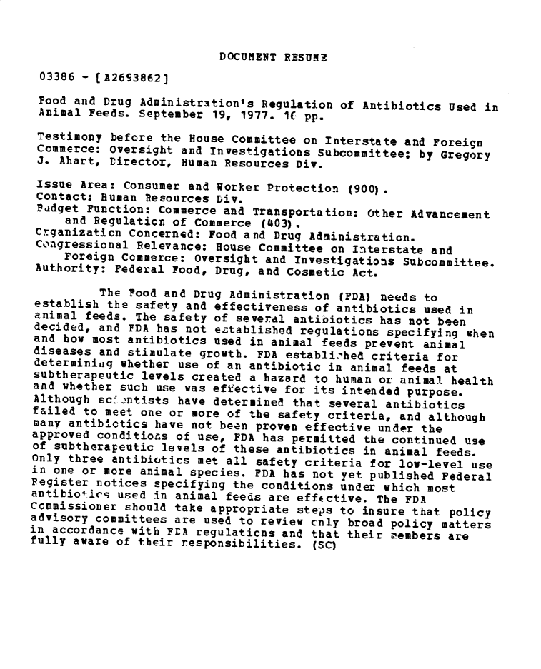 handle is hein.gao/gaobadxvj0001 and id is 1 raw text is: 


                          DOCUMENT RESUME
 03386 - [A26S3862]
 Food and Drug Administration's Regulation of Antibiotics Used in
 Animal Feeds. September 19, 1977. IU pp.
 Testimony before the House Committee on Interstate and Foreign
 Ccmmerce: Oversight and Investigations Subcommittee; by Gregory
 J. Ahart, Director, Human Resources Div.

 Issue Area: Consumer and Worker Protection (900).
 Contact: Human Resources Div.
 Pidget Function: Commerce and Transportation: Other Advancement
     and Regulation of Commerce (403).
 Crganization Concerned: Food and Drug Administraticn.
 Congressional Relevance: House Committee on Interstate and
     Foreign Ccmmerce: Oversight and Investigations Subcommittee.
 Authority: Federal Food, Drug, and Cosmetic Act.

          The Food and Drug Administration (FDA) needs to
 establish the safety and effectiveness of antibiotics used in
 animal feeds. The safety of several antibiotics has not been
 decided, and FDA has not eztablished regulations specifying when
 and how most antibiotics used in animal feeds prevent animal
 diseases and stimulate growth. FDA establi'hed criteria for
 determining whether use of an antibiotic in animal feeds at
 subtherapeutic levels created a hazard to human or animal health
 and whether such use was efiective for its intended purpose.
 Although scf.,ntists have determined that several antibiotics
 failed to meet one or more of the safety criteria, and although
 many antib-ctics have not been proven effective under the
 approved conditions of use, FDA has permitted the continued use
 of subtherapeutic levels of these antibiotics in animal feeds.
 only three antibiotics met all safety criteria for low-level use
 in one or more animal species. FDA has not yet published Federal
 Pegister notices specifying the conditions under which most
 antibiotics used in animal feeds are effective. The FDA
 Commissioner should take appropriate steps to insure that policy
 advisory committees are used to review cnly broad policy matters
in accordance with FLA regulations and that their members are
fully aware of their responsibilities. (SC)


