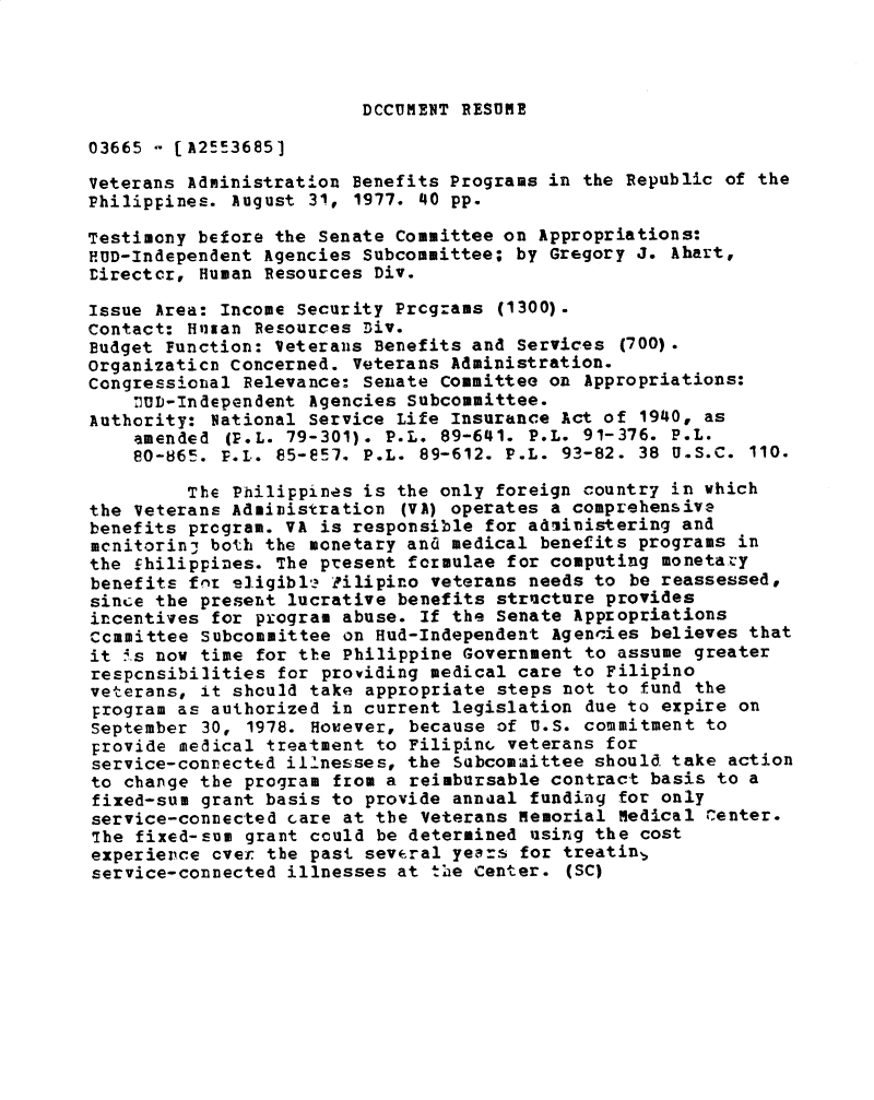 handle is hein.gao/gaobadxvx0001 and id is 1 raw text is: 




DCCUMENT RESUME


03665 - [A25-3685]

Veterans Administration Benefits Programs in the Republic of the
Philippines. August 31, 1977. 40 pp.

Testimony before the Senate Committee on Appropriations:
HUD-Independent Agencies Subcommittee; by Gregory J. Ahart,
Director, Human Resources Div.

Issue Area: Income Security Prcgrams (1300).
Contact: Halzan Resources Div.
Budget Function: Veterans Benefits and Services (700).
Organizaticn Concerned. Veterans Administration.
Congressional Relevance: Senate Committee on Appropriations:
    nUD-Independent Agencies Subcommittee.
Authority: Vational Service Life Insurance Act of 1940, as
    amended (P.L. 79-301). P.L. 89-641. P.L. 91-376. P.L.
    80-865. P.L. 85-e57. P.L. 89-612. P.L. 93-82. 38 U.S.C. 110.

         The Philippines is the only foreign country in which
the Veterans Administration (VA) operates a comprehensiva
benefits program. VA is responsible for adiinistering and
mcnitorin- both the monetary and medical benefits programs in
the £hilippines. The present formulae for computing monetazy
benefits for sligibl-. Pilipino veterans needs to be reassessed,
since the present lucrative benefits structure provides
incentives for program abuse. If the Senate Appropriations
Committee Subcommittee on Hud-Independent Agencies believes that
it i.s now time for the Philippine Government to assume greater
respcnsibilities for providing medical care to Filipino
veterans, it should take appropriate steps not to fund the
program as authorized in current legislation due to expire on
September 30, 1978. However, because of U.S. commitment to
provide medical treatment to FilipinG veterans for
service-connected illnesses, the Subcommittee should take action
to change the program from a reimbursable contract basis to a
fixed-sum grant basis to provide annual funding for only
service-connected care at the Veterans memorial Medical renter.
The fixed-sum grant could be determined using the cost
experience over the past sev(ral years for treatin,
service-connected illnesses at the Center. (SC)


