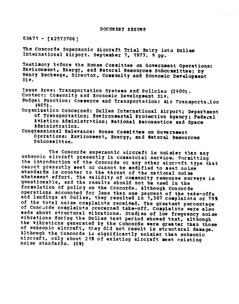 handle is hein.gao/gaobadxvy0001 and id is 1 raw text is: 



DOCUMENT RESUME


03671 - [A2573706)

The Concorde Supersonic Aircraft Trial Entry into Dulles
International Airport. September 7, 1977. 9 pp.

Testimony before the House Committee on Government Operations:
Environment, Energy, and Natural Resources Subcommittee; by
Henry Eschwege, Director, Community and Economic Development
Div.
Issue Area: Transportation Systems and Policies (2400).
Contact: Comhunity and Economic Development Div.
Budget Function: Commerce and Transportation: Air Transport&aion
     (405).
Organizaticn Concerned: Dulles International Airport; Department
     of Transportation; Environmental Protection Agency; Federal
     Aviation Administration; National Aeronautics and Space
     Administration.
 Congressional Relevance: House Committee on Government
    Operations: Environment, Energy, and Natural Resources
    Sutcommittee.

         The Concorde supersonic aircraft is noisier than any
subsonic aircraft presently in commercial service. Pqrmitting
the introduction of the Concorde or any other aircri.ft type that
cannct presently meet or cannot be modified to mest noise
standards is counter to the thrust of the national noise
abatement effort. The validity of community response surveys is
questionable, and the results should not be used in the
formulation of policy on the Ccncorde. Although Concorde
operations accounted for less than one percent of the take-offs
and landings at Dulles, they resulted in 1,387 complaints or 79%
of the total noise complaints received. The greatest percentage
of Concorde complaints concerned take-off. Complaints were also
made about structural vibrations. Studies of low frequency noise
vibrations during the Dulles test period showed that, although
the vibraticns generated by the Concorde were greater than those
of subsonic aircraft, they did not result in structural damage.
Although the Concorde is significantly noisier than subsonic
aircraft, only about 21% of existing aircraft meet nxisting
noise standards. (SW)


