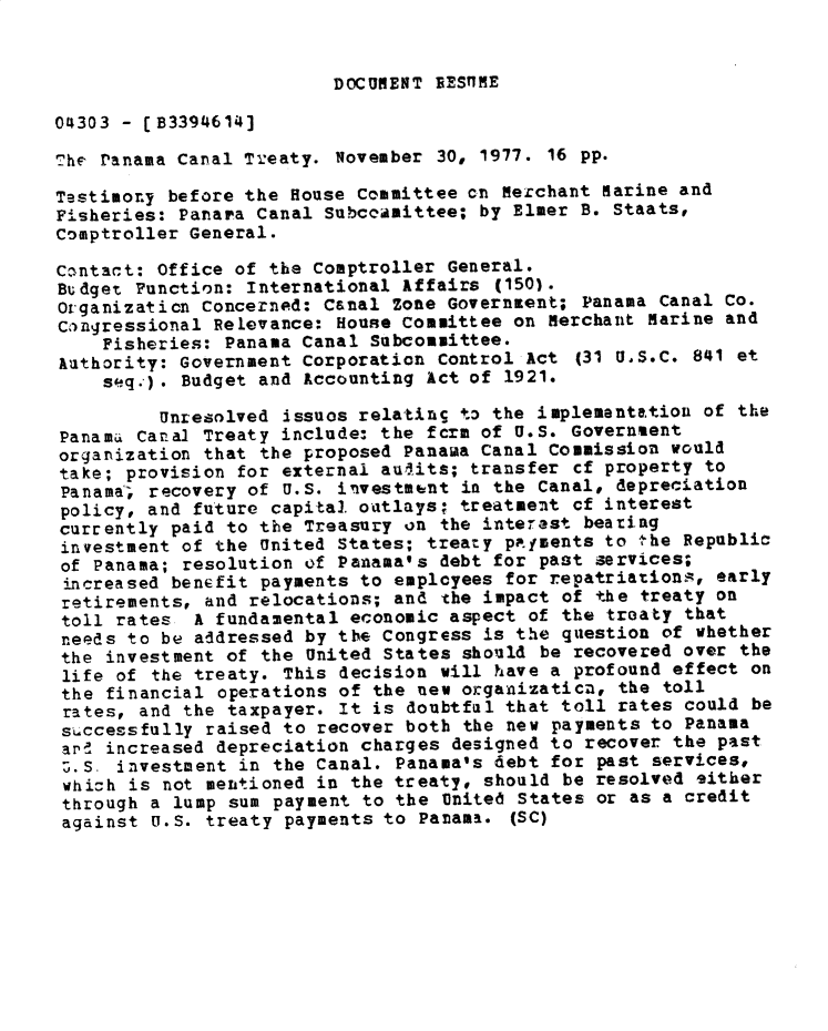 handle is hein.gao/gaobadxww0001 and id is 1 raw text is: 


DOCUMENT BES7MtE


04303 - [B3394614]

The ranama Canal Treaty. November 30, 1977. 16 pp.

Testimony before the House Committee on Merchant Marine and
Fisheries: Panara Canal Subcoamittee; by Elmer B. Staats,
Comptroller General.

Cantact: Office of the comptroller General.
Budget Function: International Affairs (150).
Organizaticn Concerned: Canal Zone Government; Panama Canal Co.
cangressional Relevance: House Committee on Merchant Marine and
    Fisheries: Panama Canal Subcommittee.
Authority: Government Corporation Control Act (31 U.S.C. 841 et
    s(q.). Budget and Accounting Act of 1921.

         Unresolved issuos relatinS to the implementation of the
Panam.i Canal Treaty include: the form of U.S. Governsent
organization that the proposed Panama Canal Commission would
take; provision for externai audits; transfer cf property to
Panama-, recovery of U.S. investment in the Canal, depreciation
policy, and future capita. outlays; treatment cf interest
currently paid to the Treasury on the interest beating
investment of the United States; treaty pafments to the Republic
of Panama; resolution if Panama's debt for past services;
increased benefit payments to employees for repatriations, early
retirements, and relocations; and the impact of the treaty on
toll rates A fundamental economic aspect of the troaty that
needs to be addressed by the Congress is the question of whether
the investment of the United States should be recovered over the
life of the treaty. This decision will have a profound effect on
the financial operations of the new organizaticn, the toll
rates, and the taxpayer. It is doubtfal that toll rates could be
successfully raised to recover both the new payments to Panama
ar!d increased depreciation charges designed to recover the past
Z.S investment in the Canal. Panama's debt for past services,
whioh is not mentioned in the treaty, should be resolved either
through a lump sum payment to the United States or as a credit
against U.S. treaty payments to Panama. (SC)


