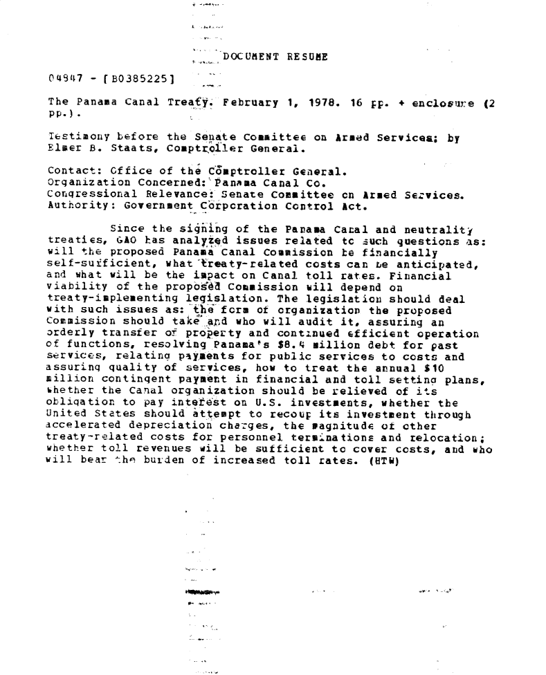 handle is hein.gao/gaobadxxk0001 and id is 1 raw text is: 



                          DOCUMENT RESUE

04147 - fB0385225]

The Panama Canal Treaty. February 1, 1978. 16 pp. + enclovure (2
pp.).
lestimony before the Senate Committee on Armed Service.; by
Elmer B. Staats, Comptroller General.

Contact: Office of the Comptroller General.
Organization Concerned:' Panama Canal Co.
Conqressional Relevance: Senate Committee on Armed Services.
Authority: Government Crporation Control Act.

         Since the si4hing of the Panama Canal and neutrality
treaties, GAO has analyzed issues related to ;such questions as:
will the proposed Panama Canal Commission he f4nancially
self-sufficient, what treaty-related costs can te anticipated,
and what will be the impact on Canal toll rates. Financial
viability of the proposda Commission will depend on
treaty-implementing legislation. The legislatiau should deal
with such issues as:the fcrm of organization the proposed
Commission should take ard who will audit it, assuring an
orderly transfer of property and continued efficient operation
of functions, resolving Panama's $8.4 million debt for past
services, relating payments for public services to costs and
assuring quality of services, how to treat the annual $10
million continqent payment in financial and toll setting plans,
hhether the Canal organization should be relieved of its
obliqation to pay intetest on U.S. investments, whether the
United States should attempt to recoup its investment through
iccelerated depreciation charges, the magnitude of other
treaty-related costs for personnel terminations and relocation;
whether toll revenues will be sufficient to cover costs, and who
will bear th' burden of increased toll rates. (HTW)


U-


