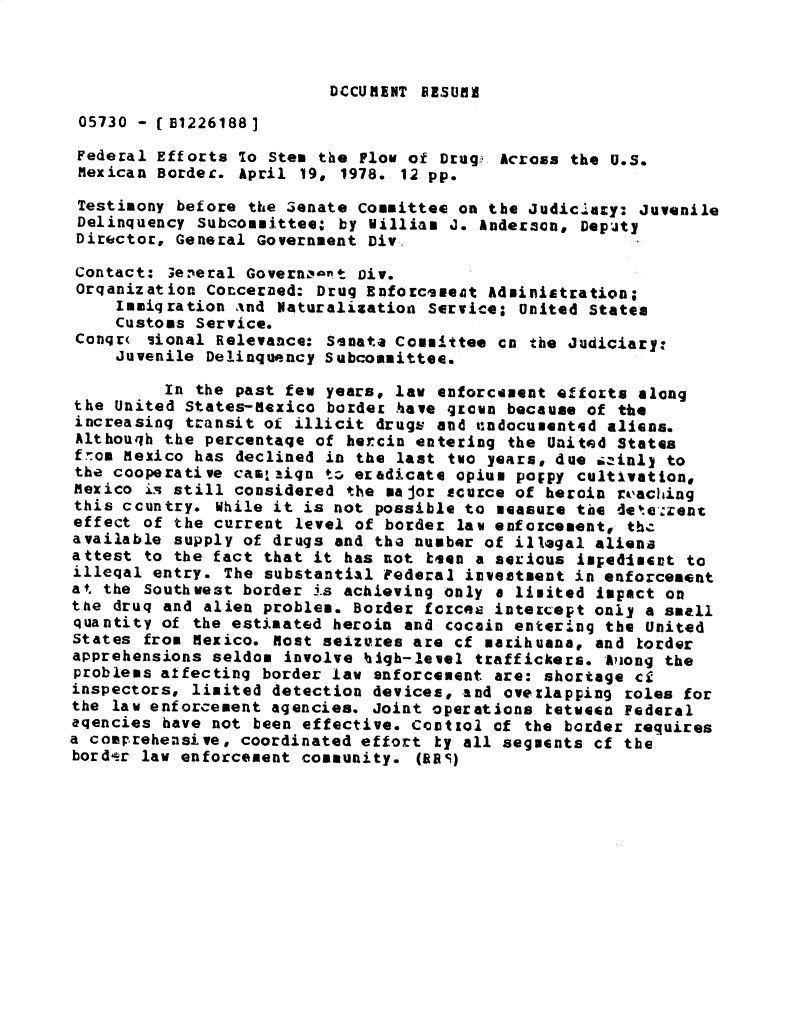 handle is hein.gao/gaobadxzf0001 and id is 1 raw text is: 



DCCUMENT RESUM


05730 - (E12261881

Federal Efforts To Stem the Flow of Drug, Across the U.S.
Mexican Border. April 19, 1978. 12 pp.

Testimony before the Senate Committee on the Judiclary: Juvenile
Delinquency Subcommittee: by William J. Anderson, DepiJty
Director, General Government Div.

Contact: 3eeral Govern,-iet Div.
Orqanization Concerned: Drug Enforcsveot Administration;
     Immiqration %nd Naturalization Service; United States
     Customs Service.
 Conqr( iional Relevance: Senata Committee cn the Judiciary.
     Juvenile Delinquency Subcommittee.

         In the past few years, law enforcement efforts along
the United States-Nexico border have grown because of the
increasing transit of illicit drugs and 'cndocumentsd aliens.
Althouqh the percentaqe of hercin entering the United States
fom Mexico has declined in the last two years, due siminly to
the cooperative cam,,_ign t* eradicate opium poppy cultivation,
Mexico is still considered the major source of heroin reaching
this country. While it is not possible to measure the det.eazent
effect of the current level of border law enfoicement, the
available supply of drugs and the number of illegal aliena
attest to the fact that it has not bs4a a serious imlediment to
illeqal entry. The substantial Federal investment in enforcement
at. the Southwest border is achieving only a limited impact on
the druq and alien problem. Border forces intercept only a small
quantity of the estimated heroin and cocain entering the United
States from Mexico. Most selzures are cf marihuana, and torder
apprehensions seldom involve hiqh-level traffickers. AViong the
problems affecting border law enforcement are: shortage ci
inspectors, limited detection devices, and overlapping roles for
the law enforcement agencies. Joint operations ketween Federal
aqencies have not been effective. Ccottol of the border requires
a comprehensive, coordinated effort ty all segments cf the
bordlr law enforcement community. (RRS)


