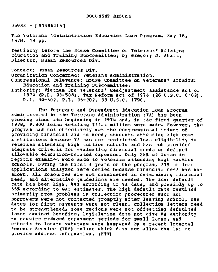 handle is hein.gao/gaobadxzn0001 and id is 1 raw text is: 

DOCUBENT RESUME


05933 - [B1386415]

The Veterans ,Administration Education Loan Program. May 16,
1978. 19 pp.

Testimony before the Hcuse Committee on Veterans@ Affairs:
Education and Training Subcommittee; by Gregory J. Ahart,
DiLector, Human Resources Div.

Contact: Human Resources Div.
Organization Concerned: Veterans Administration.
Congressional Relevance: House Committee on Veterans' Affairs:
    Education and Training Subcommittee.
Authority: Vietnam Era Veterans$ Readjustment Assistance Act of
    1974 (P.L. 93-508). Tax Reform Act of 1976 (26 u.S.C. 6103).
    P.i. 94-502. P.I.o 95-102. 38 U.SlC. 1798.

         The Veterans and Dependents Education Lcan Program
administered by the Veterans Administration #VA) has been
growing since its beginning in 1974 and, in che first quarter of
1978, 8,800 loans totaling $11.4 million were made. However, the
program has not effectively met the congressional intent of
providing financial aid to needy students attending bigh cost
institutions because VA has not restricted lcan eligibility to
veterans attending high tuition schools and has :,ot provided
adequate criteria for evaluating financial needs ox defined
allo'able education-related expenses. Only 28% of loans in
regions examined were made to veterans attending higL tuition
schools. During the first 3 years of the program, 71% 'f loan
applications analyzed were denied bccause financial ne-3 was not
shown. All resoui;ces are not considered in determining tinancial
need, and alternative gu.4delinns are needed. 1he loan default
rate has been high, 44X according to VA data, and possibly up to
55% according to GAO estimates. The high default rate resulted
primarily from problems in collection procedures such as:
borrowers were not contacted promptly after leaving school, due
dates for first payments were not clear, collection letters need
to be strengthened, some regions were not offsetting defaulted
loans against benefits, legisltion doas not give VA authority
to require reduced repayment periods for small lcans, and
efforts to locate veterans were hampered by a recent Internal
Revenue Service (IRS) ruling which d, as not alloo the IRS +o
provide address information. (HTW)



