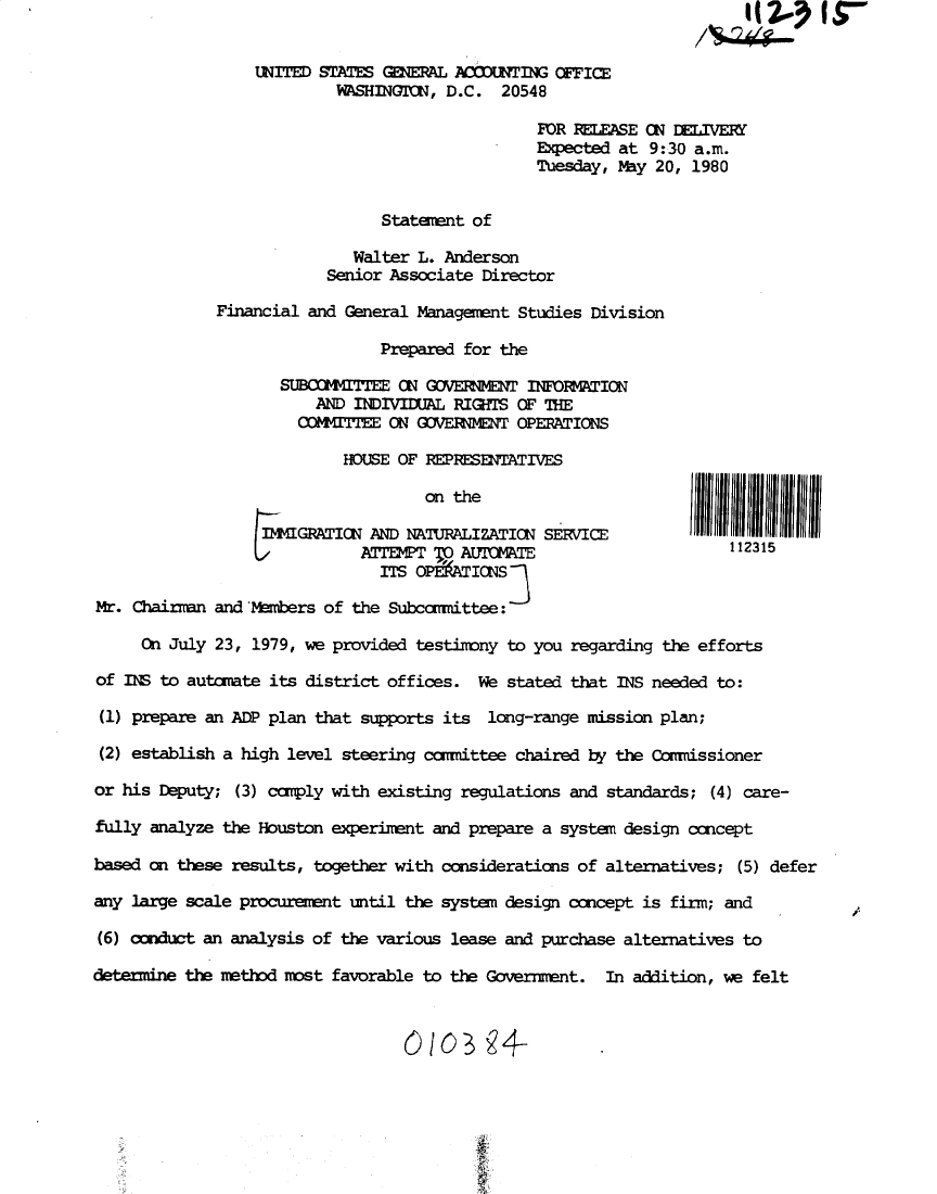 handle is hein.gao/gaobadynb0001 and id is 1 raw text is: 


                 UNITED STATES GEAL AaX'ING OFFICE
                          WASHINGITON, D.C. 20548

                                                FOR RELEASE CN DLIVERY
                                                Expected at 9:30 a.m.
                                                Tuesday, May 20, 1980


                               Statement of
                            Walter L. Anderson
                         Senior Associate Director

             Financial and General Management Studies Division

                               Prepared for the

                    SUBCOMMITTEE N  GOVERNMENT INFOFTION
                        AND INDIVIUL RIGHTS OF THE
                      COMMITEE ON GOVElNENT OPERATIONS

                           HOUSE OF REPRESETATIVES



                 IMIGRATION AND NAJRALIZATION SERVICE
                             NrE7OO2T TO A.tnIUwr                   112315
                               ITS OPffATINS

Mr. Chainrn and Mmbers of the Subcomittee:

     Cn July 23, 1979, we provided testimony to you regarding the efforts

of INS to autnmate its district offices. We stated that INS needed to:

(1) prepare an ADP plan that supports its long-range mission plan;

(2) establish a high level steering ccmittee chaired by the Commissioner

or his Deputy; (3) comply with existing regulations and standards; (4) care-

fully analyze the Houston experiment and prepare a system design ccncept

based on these results, together with considerations of alternatives; (5) defer

any large scale procurement until the system design concept is firm; and

(6) conduct an analysis of the various lease and purchase alternatives to

determine the method most favorable to the Government. In addition, we felt


Ooo34-


