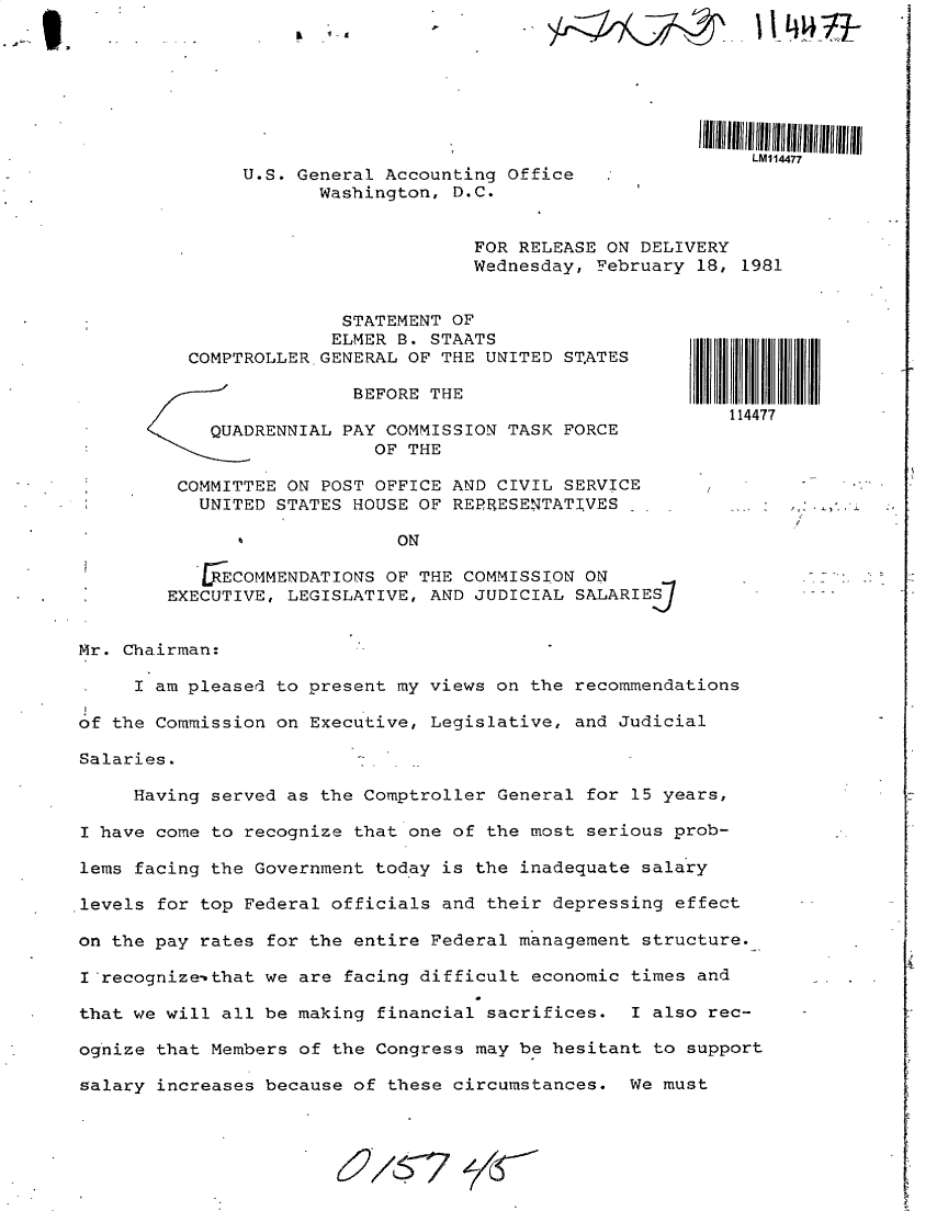 handle is hein.gao/gaobadyqc0001 and id is 1 raw text is: 






                                                             LMI14477
               U.S. General Accounting Office
                      Washington, D.C.


                                    FOR RELEASE ON DELIVERY
                                    Wednesday, February 18, 1981


                        STATEMENT OF
                        ELMER B. STAATS
          COMPTROLLER GENERAL OF THE UNITED ST.ATES

                         BEFORE THE
                                                           114477
      *     QUADRENNIAL PAY COMMISSION TASK FORCE
                           OF THE

         COMMITTEE ON POST OFFICE AND CIVIL SERVICE
 *         UNITED STATES HOUSE OF REPRESENTATIVES .

                             ON

           FJ ECOMMENDATIONS OF THE COMMISSION ON
        EXECUTIVE, LEGISLATIVE, AND JUDICIAL SALARIE.


Mr. Chairman:

     I am pleased to present my views on the recommendations

of the Commission on Executive, Legislative, and Judicial

Salaries.

     Having served as the Comptroller General for 15 years,

I have come to recognize that one of the most serious prob-

lems facing the Government today is the inadequate salary

levels for top Federal officials and their depressing effect

on the pay rates for the entire Federal management structure.

I'recognize-'that we are facing difficult economic times and

that we will all be making financial sacrifices. I also rec-

ognize that Members of the Congress may be hesitant to support

salary increases because of these circumstances. We must


