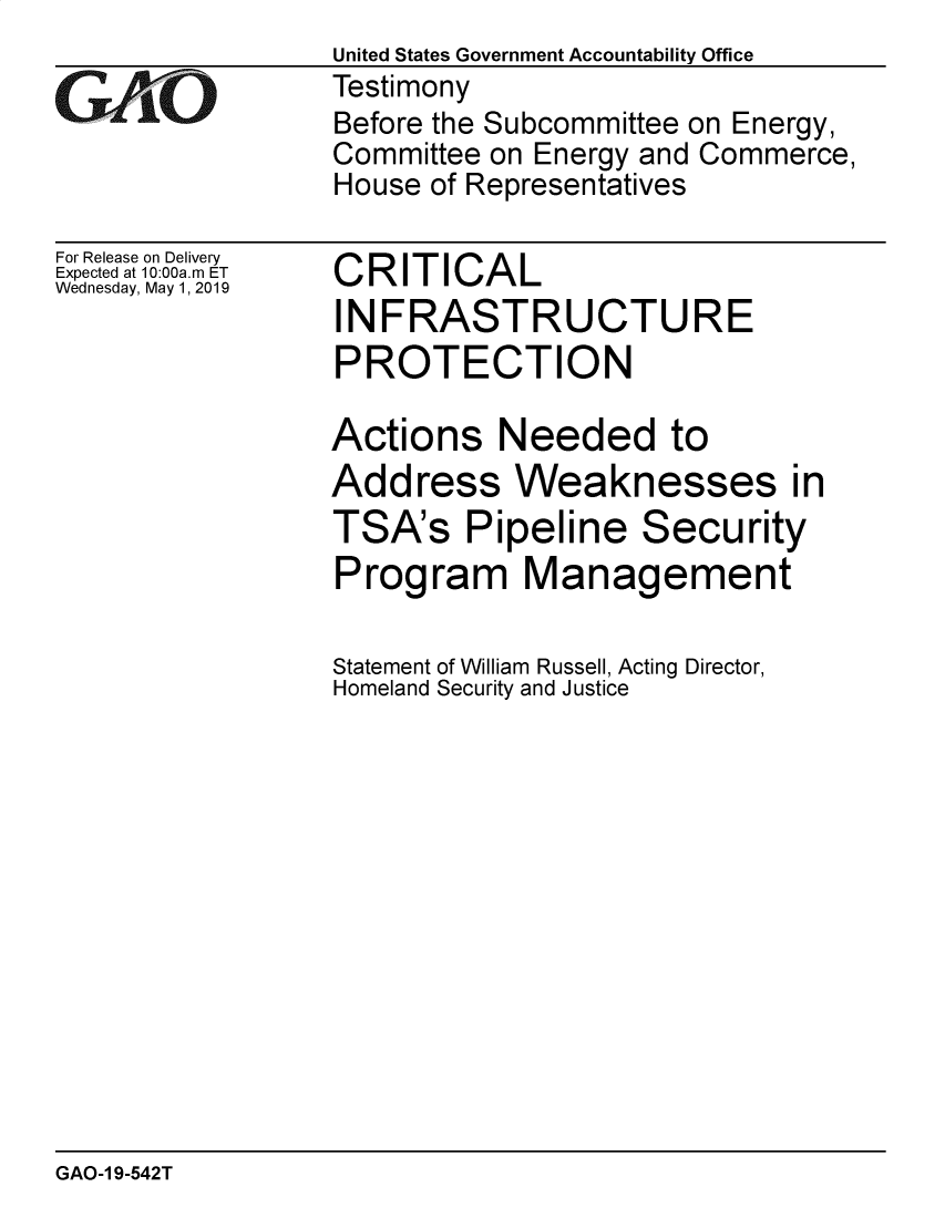 handle is hein.gao/gaobadzeq0001 and id is 1 raw text is: 

GAiO


For Release on Delivery
Expected at 10:00a.m ET
Wednesday, May 1, 2019


United States Government Accountability Office
Testimony
Before the Subcommittee on Energy,
Committee on Energy and Commerce,
House of Representatives


CRITICAL
INFRASTRUCTURE
PROTECTION

Actions Needed to
Address Weaknesses in
TSA's Pipeline Security
Program Management

Statement of William Russell, Acting Director,
Homeland Security and Justice


GAO-1 9-542T


