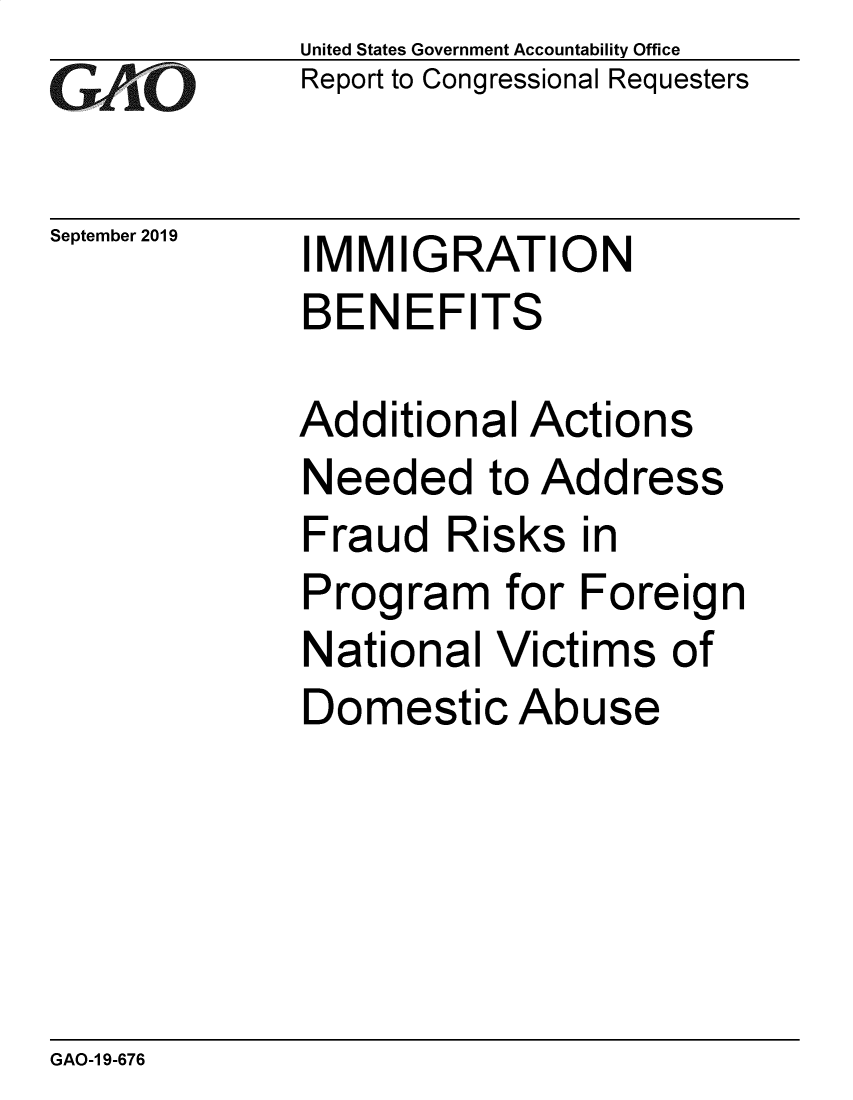 handle is hein.gao/gaobadzws0001 and id is 1 raw text is: 
GA2vO


September 2019


United States Government Accountability Office
Report to Congressional Requesters


IMMIGRATION
BENEFITS


Additional Actions
Needed to Address
Fraud Risks in
Program for Foreign
National Victims of
Domestic Abuse


GAO-1 9-676


