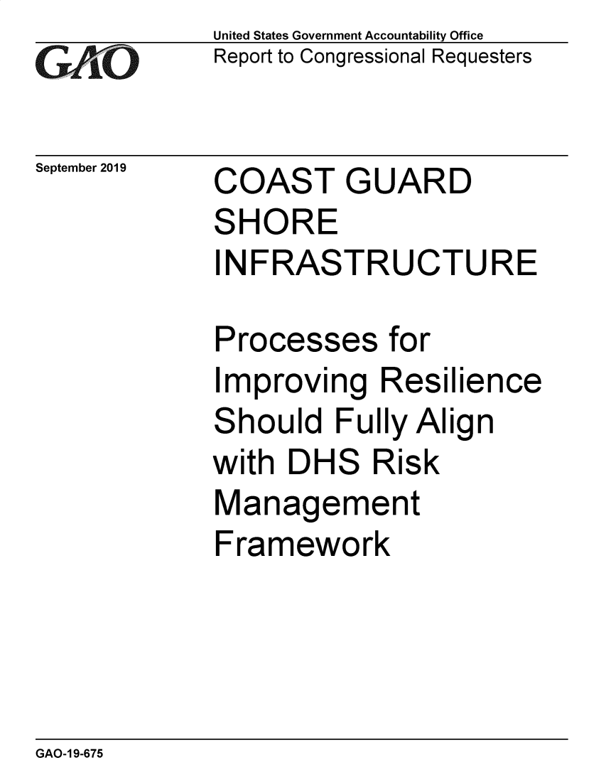 handle is hein.gao/gaobadzxq0001 and id is 1 raw text is: 
GAO'


United States Government Accountability Office
Report to Congressional Requesters


September 2019


COAST


G


UARD


SHORE
INFRASTRUCTURE

Processes for
Improving Resilience
Should Fully Align
with DHS Risk
Management
Framework


GAO-1 9-675


