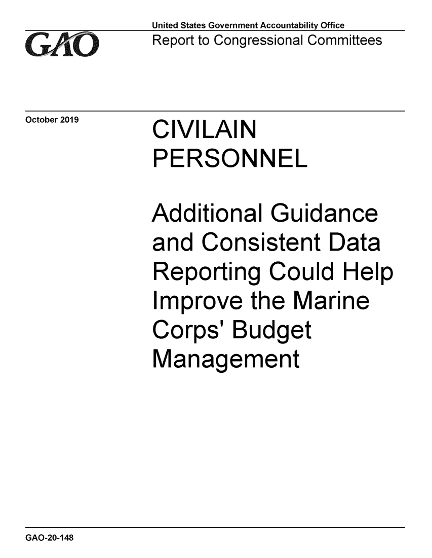 handle is hein.gao/gaobaeaau0001 and id is 1 raw text is: 
GA2vO


October 2019


United States Government Accountability Office
Report to Congressional Committees


CIVILAIN
PERSONNEL


Additional Guidance
and Consistent Data
Reporting Could Help
Improve the Marine
Corps' Budget
Management


GAO-20-148


