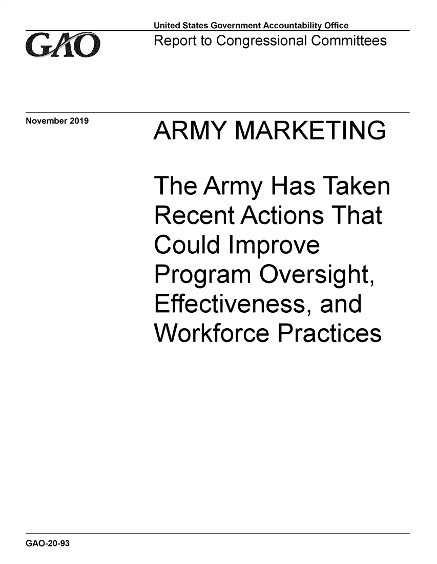 handle is hein.gao/gaobaeafd0001 and id is 1 raw text is: 
GAO


November 2019


United States Government Accountability Office
Report to Congressional Committees


ARMY MARKETING


The Army Has Taken
Recent Actions That
Could Improve
Program Oversight,
Effectiveness, and
Workforce Practices


GAO-20-93



