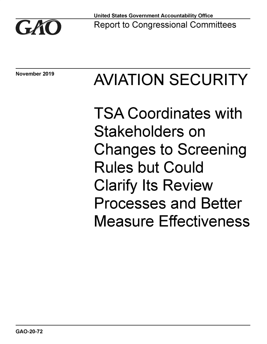handle is hein.gao/gaobaeafp0001 and id is 1 raw text is:              United States Government Accountability Office
VReport to Congressional Committees

November 2019  AVIATION SECURITY

             TSA Coordinates with
             Stakeholders on
             Changes to Screening
             Rules but Could
             Clarify Its Review
             Processes and Better
             Measure Effectiveness


GAO-20-72


