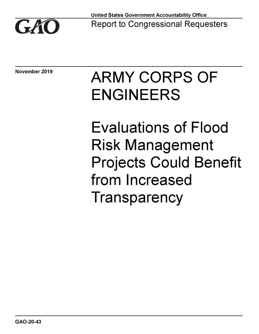 handle is hein.gao/gaobaeagp0001 and id is 1 raw text is: 
GAO


November 2019


United States Government Accountability Office
Report to Congressional Requesters


ARMY CORPS OF
ENGINEERS


Evaluations of Flood
Risk Management
Projects Could Benefit
from Increased
Transparency


GAO-20-43


