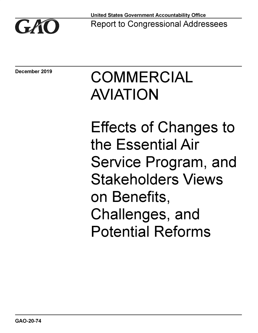 handle is hein.gao/gaobaeaib0001 and id is 1 raw text is: 
GArO


December 2019


United States Government Accountability Office
Report to Congressional Addressees


COMMERCIAL
AVIATION


Effects of Changes to
the Essential Air
Service Program, and
Stakeholders Views
on Benefits,
Challenges, and
Potential Reforms


GAO-20-74


