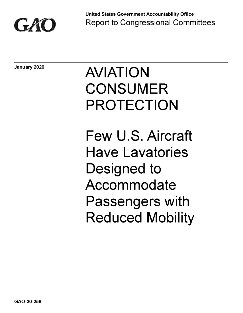 handle is hein.gao/gaobaeale0001 and id is 1 raw text is: 
GAtO


January 2020


United States Government Accountability Office
Report to Congressional Committees


AVIATION
CONSUMER
PROTECTION


Few   U.S. Aircraft
Have   Lavatories
Designed to
Accommodate
Passengers with
Reduced Mobility


GAO-20-258


